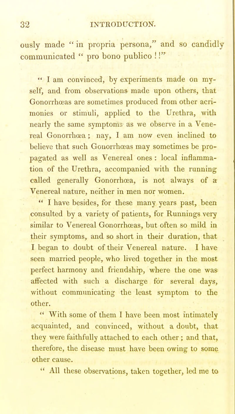 ously made  in propria persona, and so candidly communicated  pro bono publico ! I  I am convinced, by experiments made on my- self, and from observations made upon others, that Gonorrhoeas are sometimes produced from other acri- monies or stimuli, applied to the Urethra, with nearly the same symptoms- as we observe in a Vene- real Gonorrhoea; nay, I am now even inclined to believe that such Gonorrhoeas may sometimes be pro- pagated as well as Venereal ones : local inflamma- tion of the Urethra, accompanied with the running called generally Gonorrhoea, is not always of a Venereal nature, neither in men nor women.  I have besides, for these many years past, been consulted by a variety of patients, for Runnings very similar to Venereal Gonorrhoeas, but often so mild in their symptoms, and so short in their duration, that I began to doubt of their Venereal nature. I have seen married people, who lived together in the most perfect harmony and friendship, where the one was affected with such a discharge for several days, without communicating the least symptom to the other.  With some of them I have been most intimately acquainted, and convinced, without a doubt, that they were faithfully attached to each other ; and that, therefore, the disease must have been owing to some other cause.  All these observations, taken together, led me to