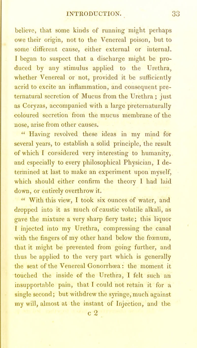 believe, that some kinds of running might perhaps owe their origin, not to the Venereal poison, but to some different cause, either external or internal. I began to suspect that a discharge might be pro- duced by any stimulus applied to the Urethra, whether Venereal or not, provided it be sufficiently acrid to excite an inflammation, and consequent pre- ternatural secretion of Mucus from the Urethra ; just as Coryzas, accompanied with a large preternaturally coloured secretion from the mucus membrane of the nose, arise from other causes.  Having revolved these ideas in my mind for several years, to establish a solid principle, the result of which I considered very interesting to humanity, and especially to every philosophical Physician, I de- termined at last to make an experiment upon myself, which should either confirm the theory I had laid down, or entirely overthrow it.  With this view, I took six ounces of water, and dropped into it as much of caustic volatile alkali, as gave the mixture a very sharp fiery taste; this liquor I injected into my Urethra, compressing the canal with the fingers of my other hand below the froenum, that it might be prevented from going further, and thus be applied to the very part which is generally the seat of the Venereal Gonorrhoea: the moment it touched the inside of the Urethra, I felt such an insupportable pain, that I could not retain it for a single second; but withdrew the syringe, much against my will, almost at the instant of Injection, and the c 2