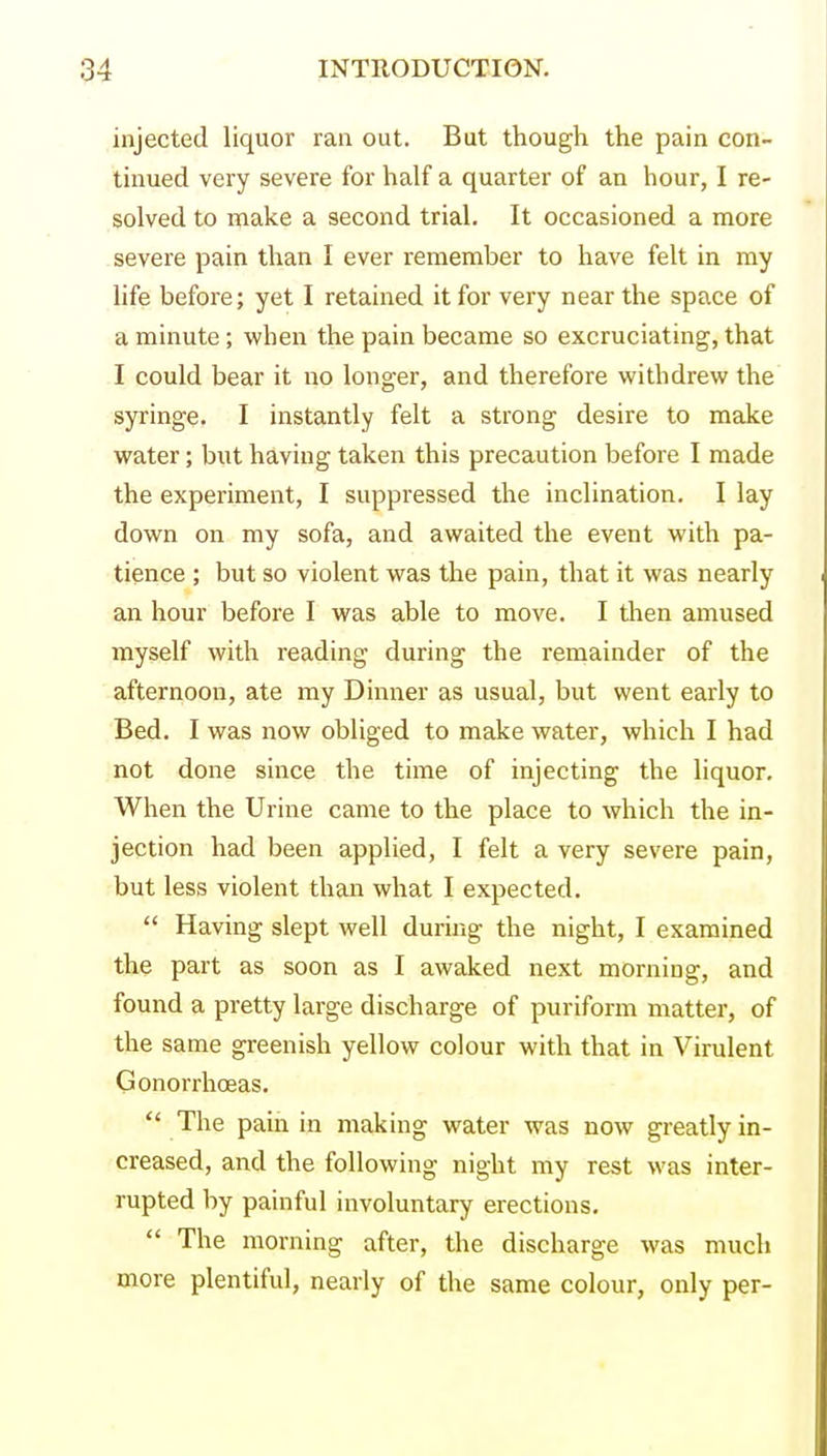 injected liquor ran out. But though the pain con- tinued very severe for half a quarter of an hour, I re- solved to make a second trial. It occasioned a more severe pain than I ever remember to have felt in my life before; yet I retained it for very near the space of a minute; when the pain became so excruciating, that I could bear it no longer, and therefore withdrew the syringe. I instantly felt a strong desire to make water; but having taken this precaution before I made the experiment, I suppressed the inclination. I lay down on my sofa, and awaited the event with pa- tience ; but so violent was the pain, that it was nearly an hour before I was able to move. I then amused myself with reading during the remainder of the afternoon, ate my Dinner as usual, but went early to Bed. I was now obliged to make water, which I had not done since the time of injecting the liquor. When the Urine came to the place to which the in- jection had been applied, I felt a very severe pain, but less violent than what I expected.  Having slept well during the night, I examined the part as soon as I awaked next morning, and found a pretty large discharge of puriform matter, of the same greenish yellow colour with that in Virulent Gonorrhoeas.  The pain in making water was now greatly in- creased, and the following night my rest was inter- rupted by painful involuntary erections.  The morning after, the discharge was much more plentiful, nearly of the same colour, only per-
