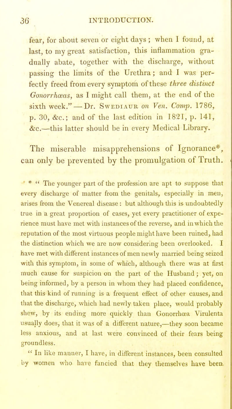 fear, for about seven or eight days ; when I found, at last, to my great satisfaction, this inflammation gra- dually abate, together with the discharge, without passing the limits of the Urethra; and I was per- fectly freed from every symptom of these three distinct Gonorrhoeas, as I might call them, at the end of the sixth week. — Dr. Swediaur on Ven. Comp. 1786, p. 30, &c.; and of the last edition in 1821, p. 141, &c.—this latter should be in every Medical Library. The miserable misapprehensions of Ignorance*, can only be prevented by the promulgation of Truth. * *  The younger part of the profession are apt to suppose that every discharge of matter from the genitals, especially in meu, arises from the Venereal disease : but although tliis is- undoubtedly true in a great proportion of cases, yet every practitioner of expe- rience must have met witli instances of the reverse, and in which tlie reputation of the most virtuous people might have been ruined, had the distinction which we are now considering been overlooked. I have met with different instances of men newly married being seized with this symptom, in some of which, although there was at first much cause for suspicion on the part of the Husband; yet, on being informed, by a person in whom they had placed confidence, that this kind of running is a frequent effect of other causes, and that the discharge, which had newly taken place, would probably shew, by its ending more quickly than Gonorrhoea Virulenta usually does, that it was of a different nature,—they soon became less anxious, and at last were convinced of their fears being groundless.  In like manner, I have, in different instances, been consulted by women who have fancied that they themselves have beea