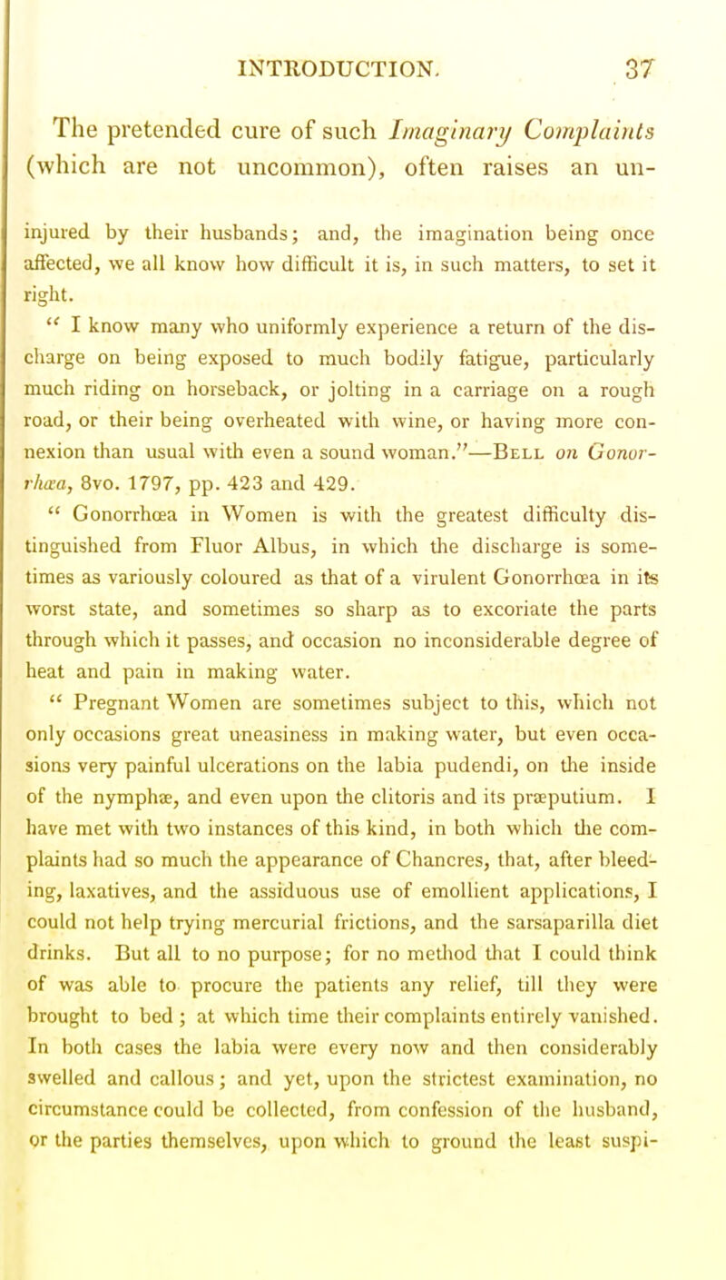 The pretended cure of such Imaginary Complaints (which are not uncommon), often raises an un- injured by their husbands; and, the imagination being once affected, we all know how difficult it is, in such matters, to set it right.  I know many who uniformly experience a return of the dis- charge on being exposed to much bodily fatigue, particularly much riding on horseback, or jolting in a carriage on a rough road, or their being overheated with wine, or having more con- nexion than usual with even a sound woman.—Bell on Gonor- rha-a, 8vo. 1797, pp. 423 and 429.  Gonorrhoea in Women is with the greatest difficulty dis- tinguished from Fluor Albus, in which the discharge is some- times as variously coloured as that of a virulent Gonorrhoea in its worst state, and sometimes so sharp as to excoriate the parts through which it passes, and occasion no inconsiderable degree of heat and pain in making water.  Pregnant Women are sometimes subject to this, which not only occasions great uneasiness in making water, but even occa- sions very painful ulcerations on the labia pudendi, on the inside of the nymphas, and even upon the clitoris and its praeputium. I have met with two instances of this kind, in both which die com- plaints had so much the appearance of Chancres, that, after bleed- ing, laxatives, and the assiduous use of emollient applications, I could not help trying mercurial frictions, and the sarsaparilla diet drinks. But all to no purpose; for no method tliat I could think of was able to procure the patients any relief, till they were brought to bed; at which time their complaints entirely vanished. In both cases the labia were every now and then considerably swelled and callous; and yet, upon the strictest examination, no circumstance could be collected, from confession of the husband, or the parties themselves, upon which to ground the least suspi-
