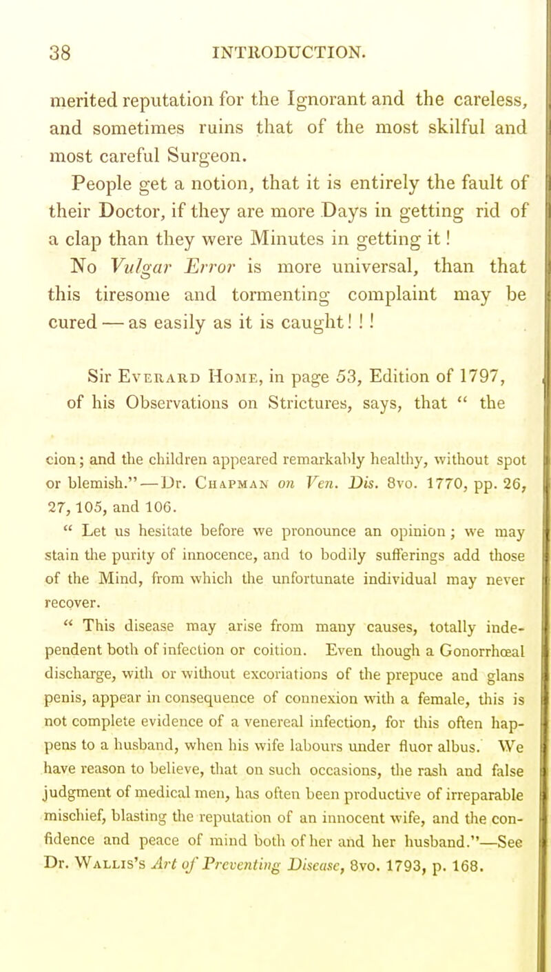 merited reputation for the Ignorant and the careless, and sometimes ruins that of tlie most skilful and most careful Surgeon. People get a notion, that it is entirely the fault of their Doctor, if they are more Days in getting rid of a clap than they were Minutes in getting it! No Vulnar Erro?' is more universal, than that this tiresome and tormenting complaint may be cured — as easily as it is caught! ! ! Sir EvERAKD Home, in page 53, Edition of 1797, of his Observations on Strictures, says, that  the cion; and the children appeared remarkably healthy, without spot or blemish. — Dr. Chapman on Ven. Dis. 8vo. 1770, pp. 26, 27, 105, and 106.  Let us hesitate before we pronounce an opinion; we may stain the purity of innocence, and to bodily sufferings add those of the Mind, from which the unfortunate individual may never recover.  This disease may arise from many causes, totally inde- pendent both of infection or coition. Even though a Gonorrhoea! discharge, with or without excoriations of the prepuce and glans penis, appear in consequence of connexion with a female, this is not complete evidence of a venereal infection, for tliis often hap- pens to a husband, when his wife labours under fluor albus. We have reason to believe, that on such occasions, tlie rash and false judgment of medical men, has often been productive of irreparable mischief, blasting the reputation of an innocent wife, and the con- fidence and peace of mind both of her and her husband.—See Dr. Wallis's Art of Preventing Disease, 8vo. 1793, p. 168.