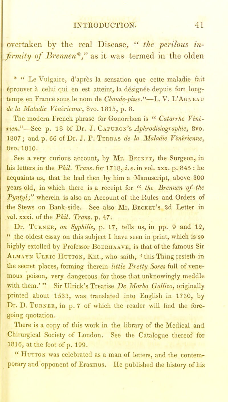 overtaken by the real Disease,  tlie perilous in- Jirmity of Brennen*,''' as it was termed in the olden *  Le Vulgaire, d'apr^s la sensation que cette maladie fait ^prouver a celui qui en est atteint, la designee depuis fort long- temps en France sous le nom de C/iaiide-pisse.—L. V. L'Agneau de la Maladie V'mtrienne, 8vo. 1815, p. 8. The modern French phrase for Gonorrhcea is  Catarrhe Vene- rien.—See p. 18 of Dr. J. Cavvron^s Aphrodisiographie, 8vo. 1807; and p. 66 of Dr. J. P. Terras de la Maladie Ventrienne, 8vo. 1810. See a very curious account, by Mr. Becket, the Surgeon, in his letters in the Phil. Trans, for 1718, i. e. in vol. xxx. p. 845 : he acquaints us, that he had then by him a Manuscript, above 300 years old, in which there is a receipt for  the Brennen of the Pyntylf wherein is also an Account of the Rules and Orders of the Stews on Bank-side. See also Mr, Becket's •2d Letter in vol. xxxi. of the Phil. Trans, p. 47. Dr. Turner, on Syphilis, p. 17, tells us, in pp. 9 and 12,  the oldest essay on this subject I have seen in print, which is so highly extolled by Professor Boerhaave, is that of the famous Sir Almayn Ulric IIutton, Knt., who saith, ' this Thing resteth in the secret places, forming therein little Pretty Sores full of vene- mous poison, very dangerous for those tliat unknowingly meddle with them.'  Sir Ulrick's Treatise De Morbo Gallico, originally printed about 1533, was translated into English in 1730, by Dr. D. Turner, in p. 7 of which the reader will find the fore- going quotation. There is a copy of this work in the library of the Medical and Chirurgical Society of London. See the Catalogue thereof for 1816, at the foot of p. 199.  HuTTON was celebrated as a man of letters, and the contem- porary and opponent of Erasmus. lie published the history of his