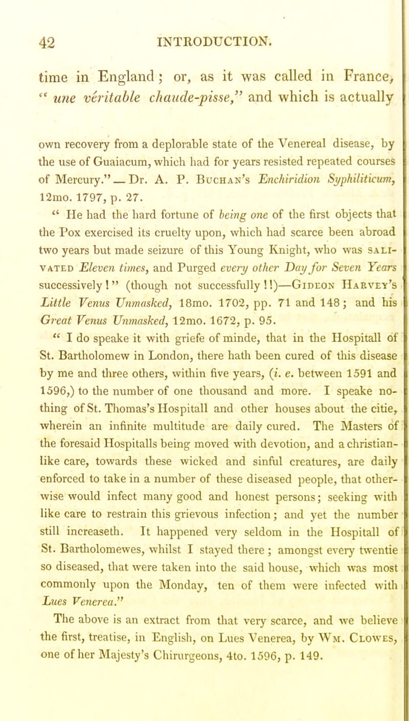 time in England; or, as it was called in France,  U7ie vtintable chaude-pis.^e, and which is actually own recovery from a deplorable state of the Venereal disease, by the use of Guaiacura, which had for years resisted repeated courses of Mercury. Dr. A. P. Buchan's Enchiridion Syphiliticum, 12mo. 1797, p. 27.  He had the hard fortune of bei7ig one of the first objects that the Pox exercised its cruelty upon, which had scarce been abroad two years but made seizure of this Young Knight, who was sali- vated Eleven times, and Purged every other Day for Seven Years successively! (though not successfully !!)—Gideon Hakvey's Little Venus Unmasked, 18mo. 1702, pp. 71 and 148; and his Gt-eat Venus JJnmasked, 12mo. 1672, p. 95.  I do speake it with griefe of minde, that in the Hospitall of St. Bartholomew in London, there hath been cured of tliis disease by me and three others, within five years, (i. e. between 1591 and 1596,) to the number of one thousand and more. I speake no- thing of St. Thomas's Hospitall and other houses about the citie, wherein an infinite multitude are daily cured. The Masters of the foresaid Hospitalls being moved with devotion, and a christian- like care, towards these wicked and sinfiil creatures, are daily enforced to take in a number of these diseased people, that other- wise would infect many good and honest persons; seeking with like care to restrain this grievous infection; and yet the number still increaseth. It happened very seldom in the Hospitall of St. Bartholomewes, whilst I stayed there ; amongst every twentie so diseased, that were taken into the said house, which was most commonly upon the Monday, ten of them were infected with JLues Venerea. The above is an extract from that very scarce, and we believe the first, treatise, in Englisli, on Lues Venerea, by Wm. Clowes, one of her Majesty's Chirurgeons, 4to. 1596, p. 149.