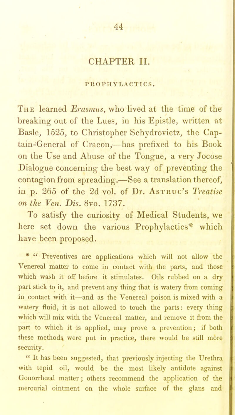 CHAPTER II. PKOPHYLACTICS. The learned Erasmus, who lived at the time of the breaking out of the Lues, in his Epistle, written at Basle, 1525, to Christopher Schydrovietz, the Cap- tain-General of Cracon,—has prefixed to his Book on the Use and Abuse of the Tongue, a very Jocose Dialogue concerning the best way of preventing the contagion from spreading.—See a translation thereof, in p. 265 of the 2d vol. of Dr. Astruc's Treatise on the Ven. Dis. 8vo. 1737. To satisfy the curiosity of Medical Students, we here set down the various Prophylactics* which have been proposed. *  Preventives are applications which will not allow the Venereal matter to come in contact with the parts, and those which wash it off before it stimulates. Oils rubbed on a dry part stick to it, and prevent any thing that is watery from coming in contact with it—and as the Venereal poison is mixed \vith a watery fluid, it is not allowed to touch the parts: every thing which will mix with the Venereal matter, and remove it from tlie part to which it is applied, may prove a prevention; if both these method^ were put in practice, there would be still more security.  It has been suggested, tliat previously injecting the Urethra with tepid oil, would be the most likely antidote against Gonorrhceal matter; others recommend the application of the mercurial ointment on the whole surface of the glans and