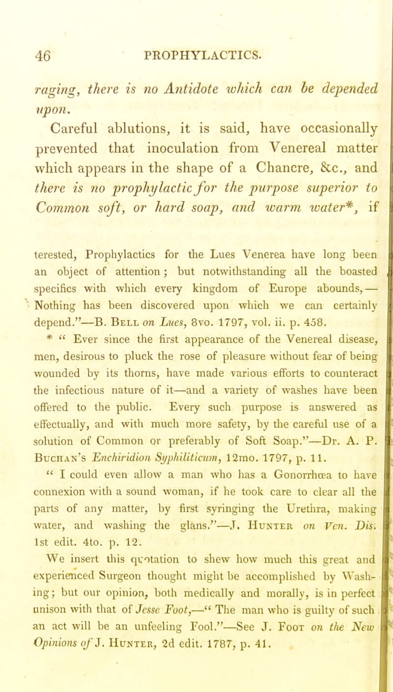 raging, there is no Antidote which can be depended upon. Careful ablutions, it is said, have occasionally prevented that inoculation from Venereal matter which appears in the shape of a Chancre, &c., and there is no prophylactic for the purpose superior to Common soft, or hard soap, and warm water*, if terested, Prophylactics for the Lues Venerea have long been an object of attention; but notwithstanding all the boasted , specifics with which every kingdom of Europe abounds,— Nothing has been discovered upon which we can certainly depend.—B. Bell on Lues, 8vo. 1797, vol. ii. p. 458. *  Ever since the first appearance of the Venereal disease, men, desirous to pluck the rose of pleasure without feai- of being j wounded by its thorns, have made various efforts to counteract the infectious nature of it—and a variety of washes have been offered to the public. Every such purpose is answered as effectually, and with much more safety, by tlie careful use of a solution of Common or preferably of Soft Soap.—Dr. A. P. Buchan's Enchiridion Syphiliticum, 12mo. 1797, p. 11.  I could even allow a man who has a Gonorrhoea to have connexion with a sound woman, if he took care to clear all the parts of any matter, by first syringing the Uretiira, making water, and washing the glans.—J. Hunter on Van. Dis. 1st edit. 4to. p. 12. We insert this quotation to shew how much this great and experienced Surgeon thought might be accomplislied by Wash- ing; but our opinion, both medically and morally, is in perfect unison with that of Jesse Foot,— The man who is guilty of such an act will be an unfeeling Fool.—See J. Foot on the New Opinions o/'J. Hunter, 2d edit. 1787, p. 41.