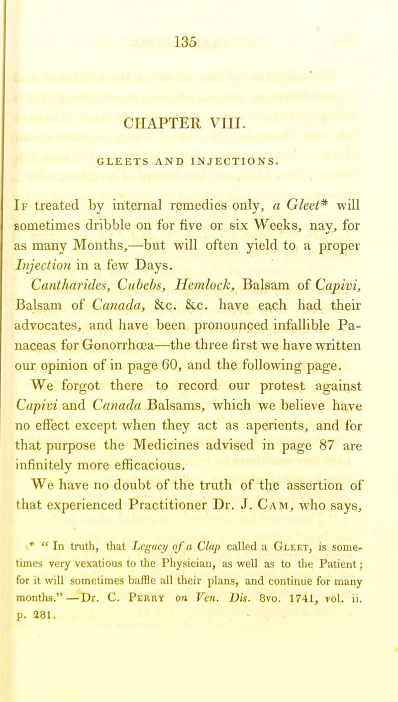 CHAPTER VIII. GLEETS AND INJECTIONS. If treated by internal remedies only, a Gleet* will Bometimes dribble on for five or six Weeks, nay, for as many Months,—but will often yield to a proper Injection in a few Days. Cantharides, Cubebs, Hemlock, Balsam of Capivi, Balsam of Canada, &c. 8cc. have each had their advocates, and have been pronounced infallible Pa- naceas for Gonorrhoea—the three first we have written our opinion of in page 60, and the following page. We forgot there to record our protest against Capivi and Canada Balsams, which we believe have no effect except when they act as aperients, and for that purpose the Medicines advised in page 87 are infinitely more efiicacious. We have no doubt of the truth of the assertion of that experienced Practitioner Dr. J. Cam, who says, *  In tnith, that Legacy of a Clap called a Gleet, is some- times very vexatious to the Physician, as well as to the Patient; for it will sometimes baffle all their plans, and continue for many months.—Dr. C. Perry on Veil. Dis. 8vo. 1741, vol. ii. p. 281.