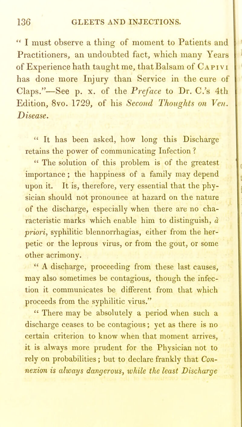  I must observe a thing of moment to Patients and Practitioners, an undoubted fact, which many Years of Experience hath taught me, that Balsam of C a p i v i has done more Injury than Service in the cure of Claps.—See p. x. of the Preface to Dr. C.'s 4th Edition, 8vo. 1729, of his Second Thoughts on Ven. Disease.  It has been asked, how long this Discharge retains the power of communicating Infection ?  The solution of this problem is of the greatest importance; the happiness of a family may depend upon it. It is, therefore, very essential that the phy- sician should not pronounce at hazard on the nature of the discharge, especially when there are no cha- racteristic marks which enable him to distinguish, d priori, syphilitic blennorrhagias, either from the her- petic or the leprous virus, or from the gout, or some other acrimony,  A discharge, proceeding from these last causes, may also sometimes be contagious, though the infec- tion it communicates be different from that which proceeds from the syphilitic virus,  There may be absolutely a period when such a discharge ceases to be contagious; yet as there is no certain criterion to know Avhen that moment arrives, it is always more prudent for the Physician not to rely on probabilities; but to declare frankly that Con- nexion is alwarjs dangerous, tvhile the least Discharge