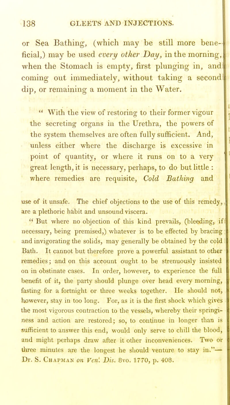 or Sea Bathing, (which may be still more bene- ficial,) may be used every other Day, in the morning, when the Stomach is empty, first plunging in, and coming out immediately, without taking a second k dip, or remaining a moment in the Water.  With the view of restoring to their former vigour the secreting organs in the Urethra, the powers of the system themselves are often fully sufficient. And, unless either where the discharge is excessive in point of quantity, or where it runs on to a very great length, it is necessary, perhaps, to do but little : where remedies are requisite, Cold Bathing and use of it unsafe. The chief objections to the use of this remedy, are a plethoric habit and unsound viscera.  But where no objection of tiiis kind prevails, (bleeding, if necessary, being premised,) whatever is to be effected by bracing and invigorating the solids, may generally be obtained by the cold Bath. It cannot but therefore prove a powerful assistant to other remedies; and on this account ought to be strenuously insisted on in obstinate cases. In order, however, to experience the full benefit of it, the party should plunge over head every morning, fasting for a fortnight or three weeks together. He should not, however, stay in too long. For, as it is tlie first shock which gives the most vigorous contraction to the vessels, whereby their springi- ness and action are restored; so, to continue in longer than is sufficient to answer this end, would only serve to chill the blood, and might perhaps draw after it other inconveniences. Two or tl^ree minutes are the longest he should venture to stay in.— Dr. S. Chapman on Vcn'. Dis. 8vo. 1770, p. 408.