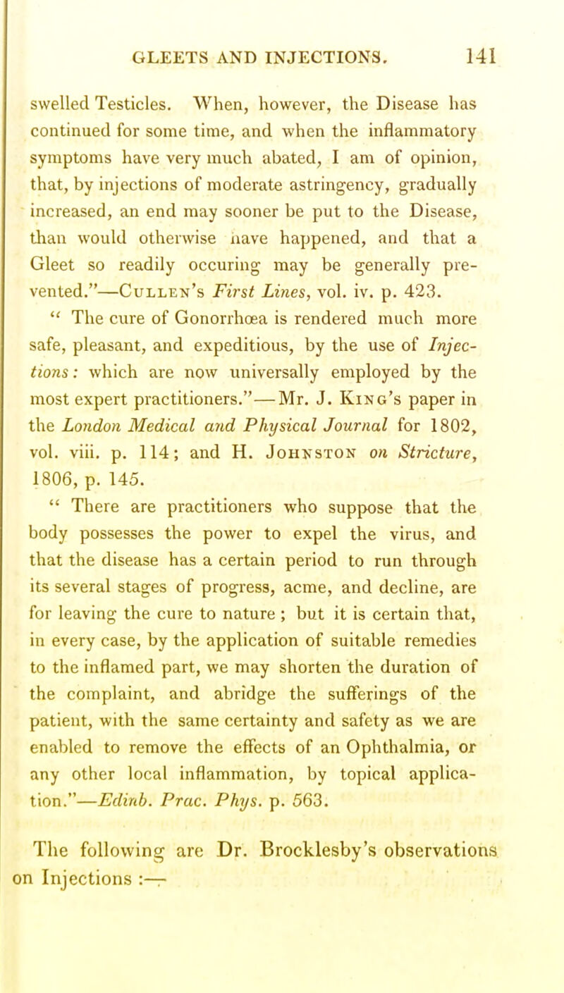 swelled Testicles. When, however, the Disease has continued for some time, and when the inflammatory symptoms have very much abated, I am of opinion, that, by injections of moderate astringency, gradually increased, an end may sooner be put to the Disease, than would otherwise nave happened, and that a Gleet so readily occuring may be generally pre- vented.—Cullen's First Lines, vol. iv. p. 423.  The cure of Gonorrhoea is rendered much more safe, pleasant, and expeditious, by the use of Injec- tions : which are now universally employed by the most expert practitioners.—Mr. J. King's paper in the London Medical and Physical Journal for 1802, vol. viii. p. 114; and H. Johnston on Stricture, 1806, p. 145.  There are practitioners who suppose that the body possesses the power to expel the virus, and that the disease has a certain period to run through its several stages of progress, acme, and decline, are for leaving the cure to nature; but it is certain that, in every case, by the application of suitable remedies to the inflamed part, we may shorten the duration of the complaint, and abridge the sufferings of the patient, with the same certainty and safety as we are enabled to remove the effects of an Ophthalmia, or any other local inflammation, by topical applica- tion.—Edinb. Prac. Phys. p. 563. The following are Dr. Brocklesby's observations on Injections :—