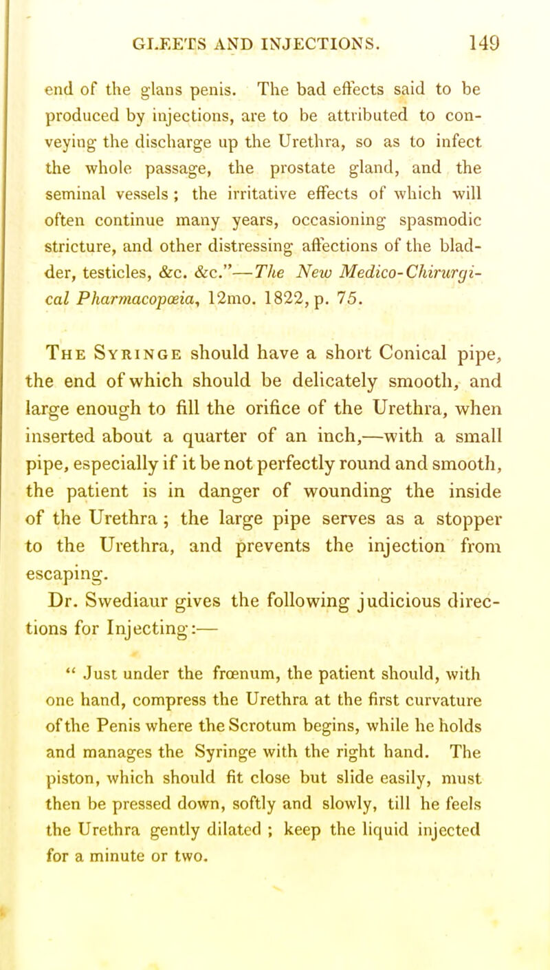 end of the glans penis. The bad effects said to be produced by injections, are to be attributed to con- veying the discharge up the Urethra, so as to infect the whole passage, the prostate gland, and the seminal vessels ; the irritative effects of which will often continue many years, occasioning spasmodic stricture, and other distressing affections of the blad- der, testicles, &c. &c.—Tlie New Medico-Chirurgi- cal Pharmacopoeia, 12mo. 1822, p. 75. The Syringe should have a short Conical pipe, the end of which should be delicately smooth, and large enough to fill the orifice of the Urethra, when inserted about a quarter of an inch,—with a small pipe, especially if it be not perfectly round and smooth, the patient is in danger of wounding the inside of the Urethra; the large pipe serves as a stopper to the Urethra, and prevents the injection from escaping. Dr. Swediaur gives the following judicious direc- tions for Injecting:—  Just under the frcenum, the patient should, with one hand, compress the Urethra at the first curvature of the Penis where the Scrotum begins, while beholds and manages the Syringe with the right hand. The piston, which should fit close but slide easily, must then be pressed down, softly and slowly, till he feels the Urethra gently dilated ; keep the liquid injected for a minute or two.