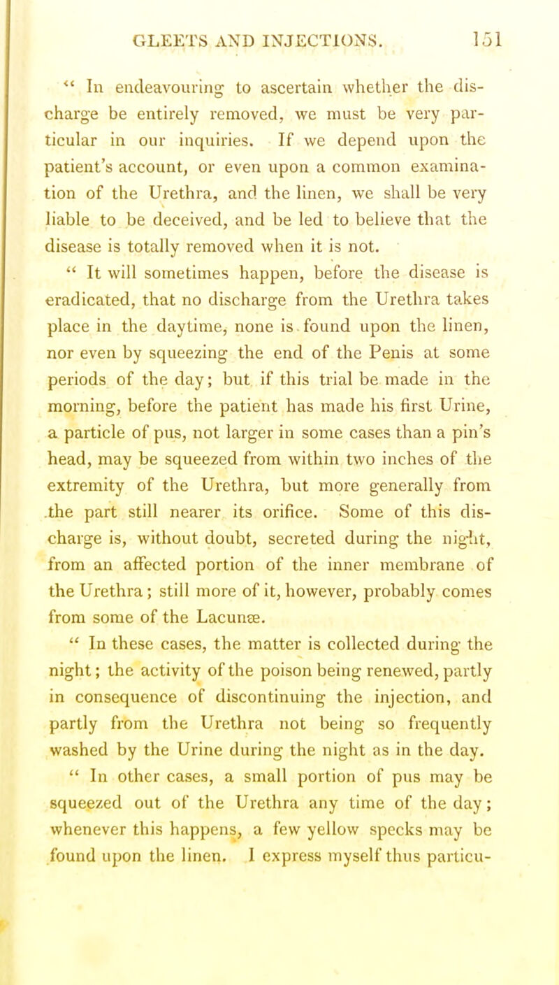 *' In encleavourino; to ascertain whether the dis- charge be entirely removed, we must be very par- ticular in our inquiries. If we depend upon the patient's account, or even upon a common examina- tion of the Urethra, and the linen, we shall be very liable to be deceived, and be led to believe that the disease is totally removed when it is not.  It will sometimes happen, before the disease is eradicated, that no discharge from the Urethra takes place in the daytime, none is found upon the linen, nor even by squeezing the end of the Penis at some periods of the day; but if this trial be made in the morning, before the patient has made his first Urine, a particle of pus, not larger in some cases than a pin's head, may be squeezed from within two inches of the extremity of the Urethra, but more generally from .the part still nearer its orifice. Some of this dis- charge is, without doubt, secreted during the night, from an affected portion of the inner membrane of the Urethra; still more of it, however, probably comes from some of the Lacunee.  In these cases, the matter is collected during the night; the activity of the poison being renewed, partly in consequence of discontinuing the injection, and partly from the Urethra not being so frequently washed by the Urine during the night as in the day.  In other cases, a small portion of pus may be squeezed out of the Urethra any time of the day; whenever this happens, a few yellow specks may be found upon the linen. I express myself thus particu-