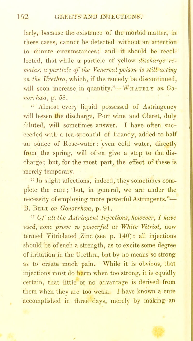 larly, because the existence of the morbid matter, in these cases, cannot be detected without an attention to minute circumstances; and it should be recol- lected, that while a particle of yellow discharge re- mains, a particle of the Venereal poison is still acting on the Urethra, v/hich, if the remedy be discontinued, will soon increase in quantity.—Whately on Go- no rrhcea, p. 58.  Almost every liquid possessed of Astringency will lessen the discharge, Port wine and Claret, duly diluted, will sometimes answer. I have often suc- ceeded with a tea-spoonful of Brandy, added to half an ounce of Rose-water: even cold water, directly from the spring, will often give a stop to the dis- charge; but, for the most part, the effect of these is merely temporaiy.  In slight affections, indeed, they sometimes com- plete the cure; but, in general, we are under the necessity of employing more powerful Astringents.— B. Bell on Gonorrhoea, p. 91.  Of all the Astringent Injections, however, I have used, none prove so powerful as White Vitriol, now termed Vitriolated Zinc (see p. 140): all injections should be of such a strength, as to excite some degree of irritation in the Urethra, but by no means so strong as to create much pain. While it is obvious, that injections must do harm when too strong, it is equally certain, that little or no advantage is derived from them when they are too weak. I have known a cure accomplished in three days, merely by making an