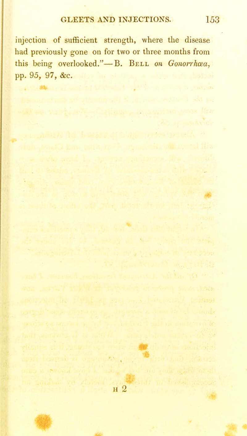 injection of sufficient strength, where the disease had previously gone on for two or three months from this being overlooked.—B. Bell on Gonorrhoea, pp. 95, 97, &c. Jk.