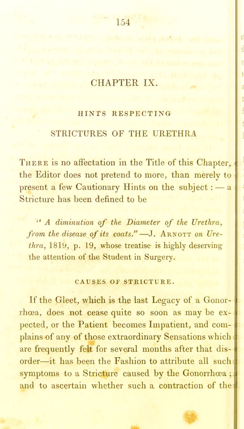 CHAPTER IX. HINTS RESPECTING ■ STRICTURES OF THE URETHRA There is no affectation in the Title of this Chapter, the Editor does not pretend to more, than merely to present a few Cautionary Hints on the subject: — a Stricture has been defined to be  A diminution of the Diameter of the Urethra, from the disease of its coats. —J. Arxott oji Ure- thra, 1819, p. 19, whose treatise is highly deserving the attention of the Student in Surgery. CAUSES OF STRICTURE. If the Gleet, which is the last Legacy of a Gonor- rhoea, does not cease quite so soon as may be ex- pected, or the Patient becomes Impatient, and com- plains of any of those extraordinary Sensations which are frequently felt for several months after that dis- order—it has been the Fashion to attribute all such symptoms to a Stricture caused by the Gonorrhoea ; and to ascertain whether such a contraction of the