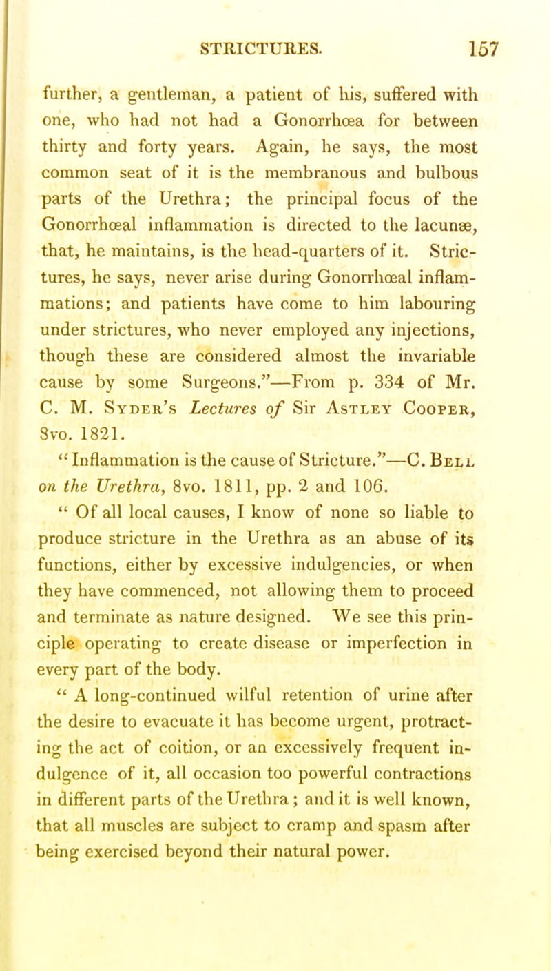 further, a gentleman, a patient of his, suffered with one, who had not had a GonorrhcEa for between thirty and forty years. Again, he says, the most common seat of it is the membranous and bulbous parts of the Urethra; the principal focus of the Gonorrhoeal inflammation is directed to the lacunae, that, he maintains, is the head-quarters of it. Stric- tures, he says, never arise during Gonorrhoeal inflam- mations; and patients have come to him labouring under strictures, who never employed any injections, though these are considered almost the invariable cause by some Surgeons,—From p. 334 of Mr. C. M. Syder's Lectures of Sir Astley Cooper, 8vo. 1821.  Inflammation is the cause of Stricture.—C. Bell on the Urethra, 8vo. 1811, pp. 2 and 106.  Of all local causes, I know of none so liable to produce stricture in the Urethra as an abuse of its functions, either by excessive indulgencies, or when they have commenced, not allowing them to proceed and terminate as nature designed. We see this prin- ciple operating to create disease or imperfection in every part of the body.  A long-continued wilful retention of urine after the desire to evacuate it has become urgent, protract- ing the act of coition, or an excessively frequent in- dulgence of it, all occasion too powerful contractions in different parts of the Urethra; and it is well known, that all muscles are subject to cramp and spasm after being exercised beyond their natural power.