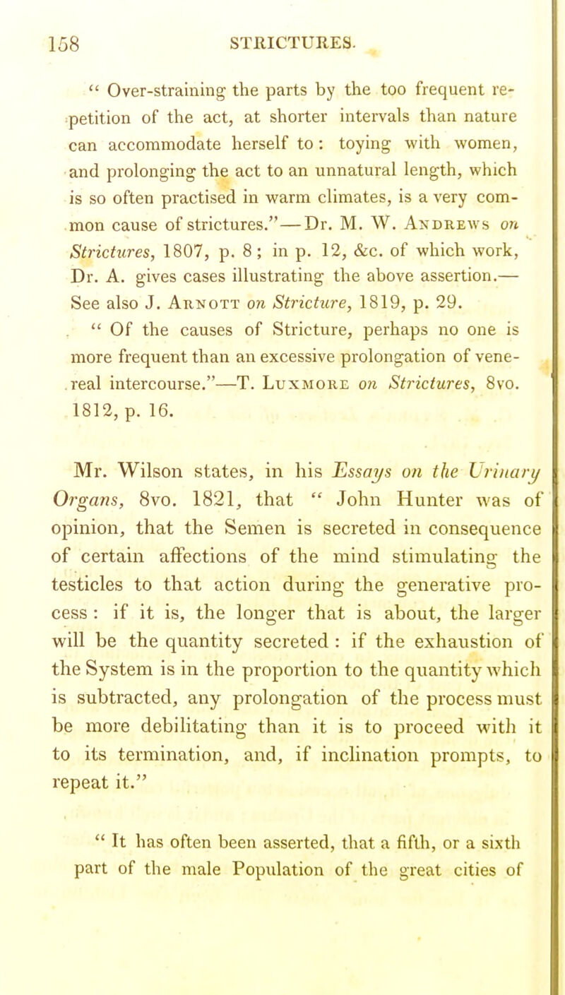  Over-straining the parts by the too frequent re- ipetition of the act, at shorter intei-vals than nature can accommodate herself to : toying with women, • and prolonging the act to an unnatural length, which ■ is so often practised in warm climates, is a very com- .mon cause of strictures.—Dr. M. W. Andrews on Strictures, 1807, p. 8; in p. 12, &c. of which work, Dr. A. gives cases illustrating the above assertion.— See also J. Aunott on Stricture, 1819, p. 29.  Of the causes of Stricture, perhaps no one is more frequent than an excessive prolongation of vene- .real intercourse.—T. Luxmore 07i Strictures, 8vo. .1812, p. 16. Mr. Wilson states, in his Essqt/s on the Lhiiuirt/ Organs, 8vo. 1821, that  John Hunter was of opinion, that the Semen is secreted in consequence of certain affections of the mind stimulatins: the testicles to that action during the generative pro- cess : if it is, the longer that is about, the larger will be the quantity secreted : if the exhaustion of the System is in the proportion to the quantity which is subtracted, any prolongation of the process must be more debilitating than it is to pi'oceed with it to its termination, and, if inclination prompts, to repeat it.  It has often been asserted, that a fifth, or a sixth part of the male Population of the great cities of