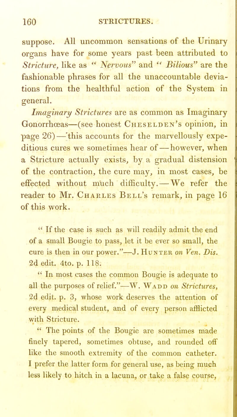 suppose. All uncommon sensations of the Urinary organs have for some years past been attributed to Stricture, like as  Nervous and  Bilious are the fashionable phrases for all the unaccountable devia- tions from the healthful action of the System in general. Imaginary/ Strictia-es are as common as Imaginary Gonorrhoeas—(see honest Cheselden's opinion, in page 26)—'this accounts for the marvellously expe- ditious cures we sometimes hear of — hovpever, when a Stricture actually exists, by a gradual distension of the contraction, the cure may, in most cases, be effected without much difficulty. — We refer the reader to Mr. Charles Bell's remark, in page 16 of this work.  If the case is such as will readily admit the end of a small Bougie to pass, let it be ever so small, the cure is then in our power.—J. Hunter 07i Ven. Dis. 2d edit, 4to. p. 118.  In most cases the common Bougie is adequate to all the purposes of relief.—W. Wadd 07i Strictures, 2d edit. p. 3, whose work deserves the attention of every medical student, and of every person afflicted with Stricture.  The points of the Bougie are sometimes made finely tapered, sometimes obtuse, and rounded off like the smooth extremity of the common catheter. I prefer the latter form for general use, as being much less likely to hitch in a lacuna, or take a false course,