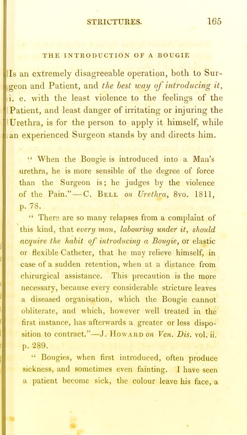 THE INTRODUCTION OF A BOUGIE lis an extremely disagreeable operation, both to Sur- .geon and Patient, and the best way of introducing it, i. e. with the least violence to the feelings of the ! Patient, and least danger of irritating or injuring the 'Urethra, is for the person to apply it himself, while .an experienced Surgeon stands by and directs him.  When the Bougie is introduced into a Man's urethra, he is more sensible of the degree of force than the Surgeon is; he judges by the violence of the Pain. —C. Bell on Urethra, 8vo. 1811, p. 78.  There are so many relapses from a complaint of this kind, that every man, labouring under it, should acquire the habit of introducing a Bougie, or elastic or flexible Catheter, that he may relieve himself, in case of a sudden retention, when at a distance from chirurgical assistance. This precaution is the more necessary, because every considerable stricture leaves a diseased organisation, which the Bougie cannot obUterate, and which, however well treated in the first instance, has afterwards a greater or less dispo- sition to contract.—J. Howard on Ven. Dis. vol. ii. p. 289.  Bougies, when first introduced, often produce sickness, and sometimes even fainting. I have seen a patient become sick, the colour leave his face, a