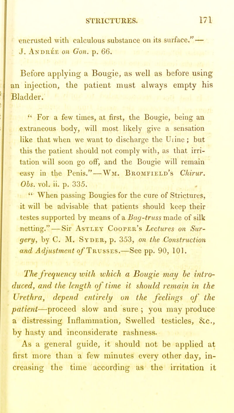 encrusted with calculous substance on its surface. — J. Andiiee on Gon. p. 66. Before applying a Bougie, as well as before using an injection, the patient must always empty his Bladder.  For a few times, at first, the Bougie, being an extraneous body, will most likely give a sensation like that when we want to discharge the Uiine; but this the patient should not comply with, as that irri- tation will soon go off, and the Bougie will remain easy in the Penis.—Wm. Bromfield's Chiriir. Obs. vol. ii. p. 335.  When passing Bougies for the cure of Strictures, it will be advisable that patients should keep their testes supported by means of a Bag-truss made of silk netting. — Sir Astley Cooper's Lectures on Sur- gery, by C. M. Syder, p. 353, on the Construction and Adjustment o/Trusses.—See pp. 90, 101. The freqjiency with which a Bougie may he intro- duced, and the length of time it should remain in the Urethra, depend entirely on the feelings of the patient—proceed slow and sure ; you may produce a distressing Inflammation, Swelled testicles, &c., by hasty and inconsiderate rashness. As a general guide, it should not be applied at first more than a few minutes every other day, in- creasing the time according as the irritation it