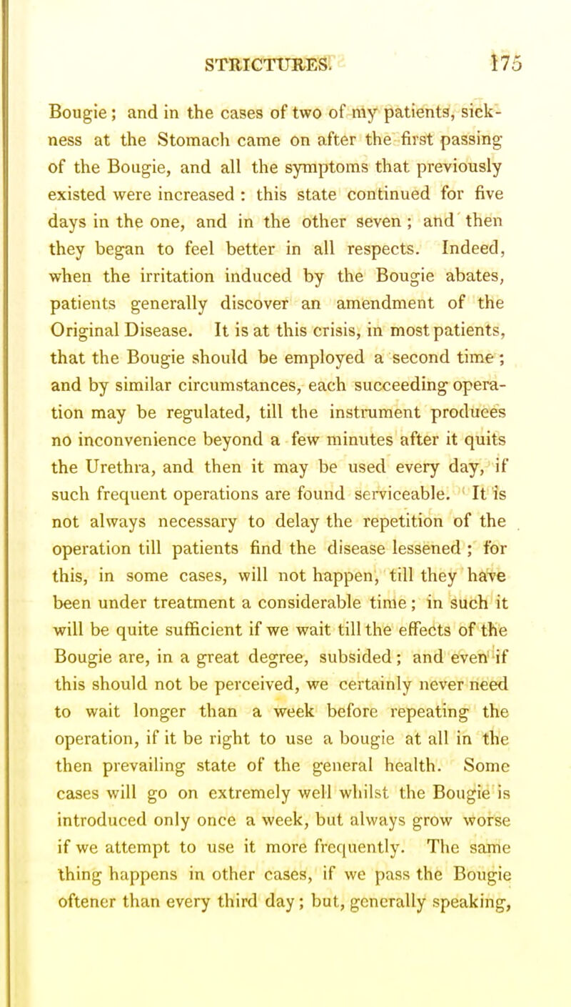 Bougie; and in the cases of two of niy patients, sick- ness at the Stomach came on after the first passing of the Bougie, and all the symptoms that previously existed were increased : this state continued for five days in the one, and in the other seven; and then they began to feel better in all respects. Indeed, when the irritation induced by the Bougie abates, patients generally discover an amendment of the Original Disease. It is at this crisis, in most patients, that the Bougie should be employed a second time; and by similar circumstances, each succeeding opera- tion may be regulated, till the instilment produces no inconvenience beyond a few minutes after it quits the Urethra, and then it may be used every day, if such frequent operations are found serviceable. It is not always necessary to delay the repetition of the operation till patients find the disease lessened ; for this, in some cases, will not happen, till they have been under treatment a considerable time; in such it will be quite sufficient if we wait till the effects of the Bougie are, in a great degree, subsided; and even'^if this should not be perceived, we certainly never need to wait longer than a week before repeating the operation, if it be right to use a bougie at all in the then prevailing state of the general health. Some cases will go on extremely well whilst the Bougie is introduced only once a week, but always grow worse if we attempt to use it more frequently. The same thing happens in other cases, if we pass the Bougie oftener than every third day; but, generally speaking,