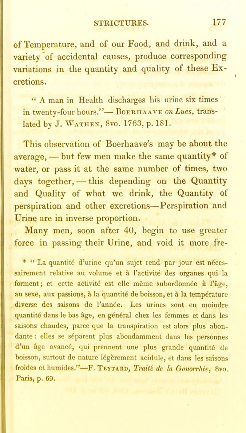 of Temperature, and of our Food, and drink, and a variety of accidental causes, produce corresponding variations in the quantity and quality of these Ex- cretions.  A man in Health discharges his urine six times in twenty-four hours.— Boerhaave on Lues, trans- lated by J. Wathen, 8vo. 1763, p. 181. This observation of Boerhaave's may be about the average, — but few^ men make the same quantity* of water, or pass it at the same number of times, two days together, — this depending on the Quantity and Quality of what we drink, the Quantity of perspiration and other excretions—Perspiration and Urine are in inverse proportion. Many men, soon after 40, begin to use greater force in passing their Urine, and void it more fre- *  La quantity d'urine qu'un sujet rend par jour est n^ces- sairement relative au volume et a I'activite des organes qui la forment; et cette activity est elle m&me subordonnee ^ I'&ge, au sexe, aux passions, ^ la quantity de boisson, et ^ la temperature diverse des saisons de I'annee. Les urines sent en moindre quantite dans le bas age, en general chez les femmes et dans les saisons chaudes, parce que la transpiration est alors plus abon- dante: elles se s^parent plus abondarament dans les personnes d'un ^ge avanc6, qui prennent une plus grande quantity de boisson, surtout de nature legferement acidule, et dans les saisons froides et humides.—F. Teytard, Traite de fa Gonorrhie, 8vo. Paris, p. 69.