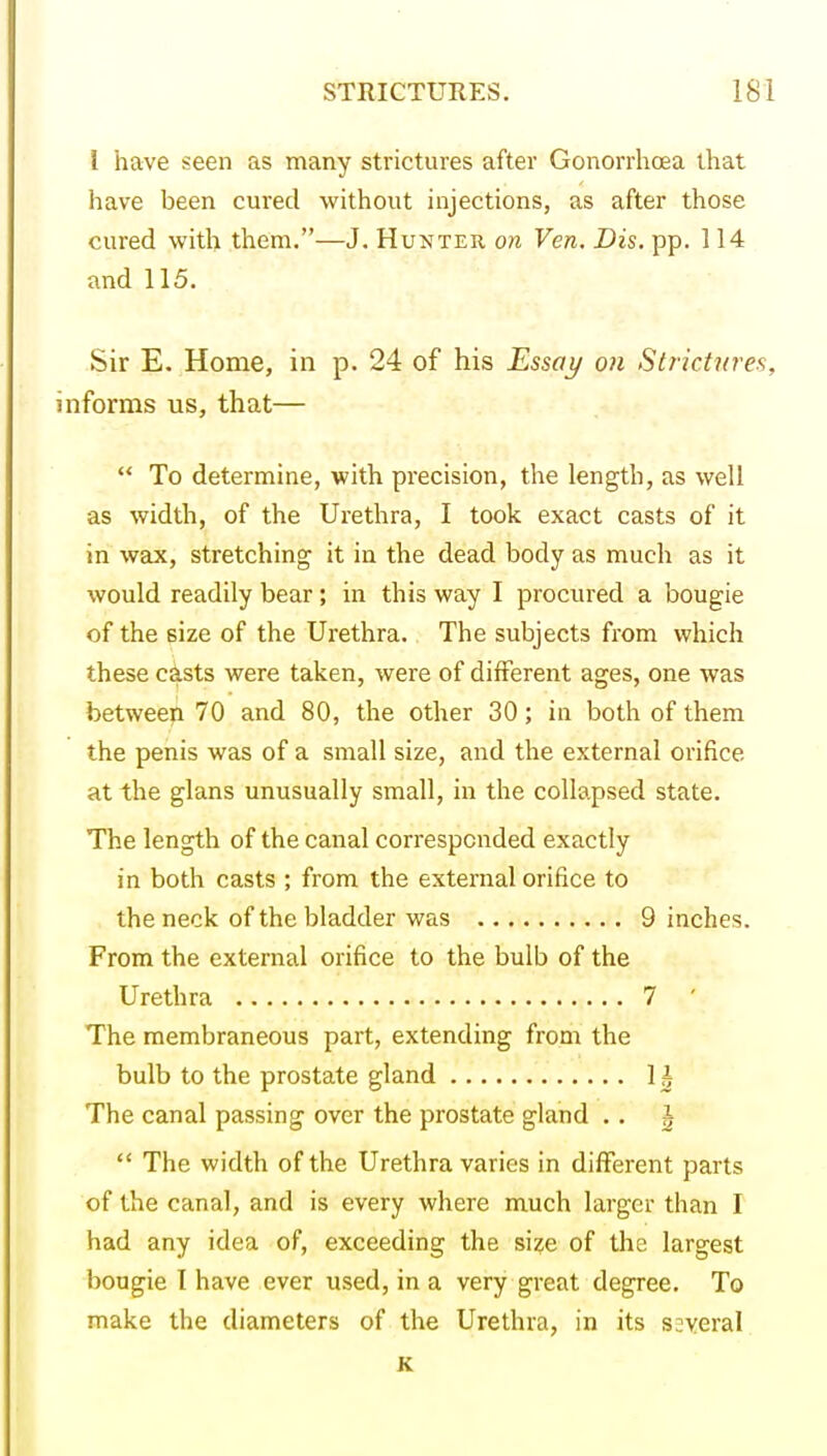 I have seen as many strictures after Gonorrhoea that have been cured without injections, as after those cured with them.—J. Hunter on Ven. Dis. pp. 114 and 115. Sir E. Home, in p. 24 of his Essay on Strictures, nforms us, that—  To determine, with pi'ecision, the length, as well as width, of the Urethra, I took exact casts of it in wax, stretching it in the dead body as much as it would readily bear; in this way I procured a bougie of the size of the Urethra. The subjects from which these c^sts were taken, were of different ages, one was betweep 70 and 80, the other 30; in both of them the penis was of a small size, and the external orifice at the glans unusually small, in the collapsed state. The length of the canal corresponded exactly in both casts ; from the external orifice to the neck of the bladder was 9 inches. From the external orifice to the bulb of the Urethra 7 ' The membraneous part, extending from the bulb to the prostate gland 1 i The canal passing over the prostate gland . . ^  The width of the Urethra varies in different parts of the canal, and is every where much larger than I had any idea of, exceeding the si?e of the largest bougie I have ever used, in a very great degree. To make the diameters of the Urethra, in its several K