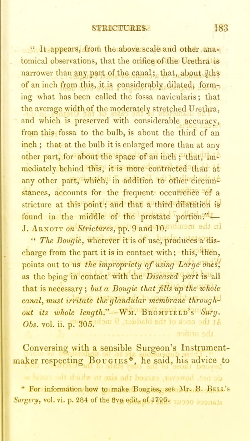  It appears, from the above/scale and otkeiv ana- tomical observations, that the orifice of the Urethra is narrower than any part of the canal; that, about Jths of an inch from this, it is considerably dilated, form-, ing what has been called the fossa navicularis; that the average width of the moderately stretched Urethra, and which is preserved with considerable accuracy, from this fossa to the bulb, is about the third of an inch ; that at the bulb it is enlarged more than at any other part, for about the space of an inch ; that, im- raodiately behind this, it is more contracted than at any other part, which, in addition to other circum- stances, accounts for the frequent occurrence of a stricture at this point ; and that a third dilatatibil is found in the middle of the prostate portion^-*— J. Arxott on Strictures, pp. 9 and 10. -  The Bougie, wherever it is of use, produces a'dis- charge from the part it is in contact with; this, then, points out to us the impropriety of using Large^ onkP, as the bging in contact with the Diseased part is all that is necessary ; but a Bougie that Jills up the whole canal, must irritate the glandular membrane through- out its whole length.—W>i. Bromfield's Surg. Obs. vol. ii. p. 305. '-'^ '^^^ Conversing with a sensible Surgeon's Instrument- maker respecting Bougies*, he said, his advice to * For information how to make Bougies, see Mr. B. Bell's Siirgay, vol. vi. p. 284 of the Sve ediV of 1^9,^1 -tu-joo ayjiiuin