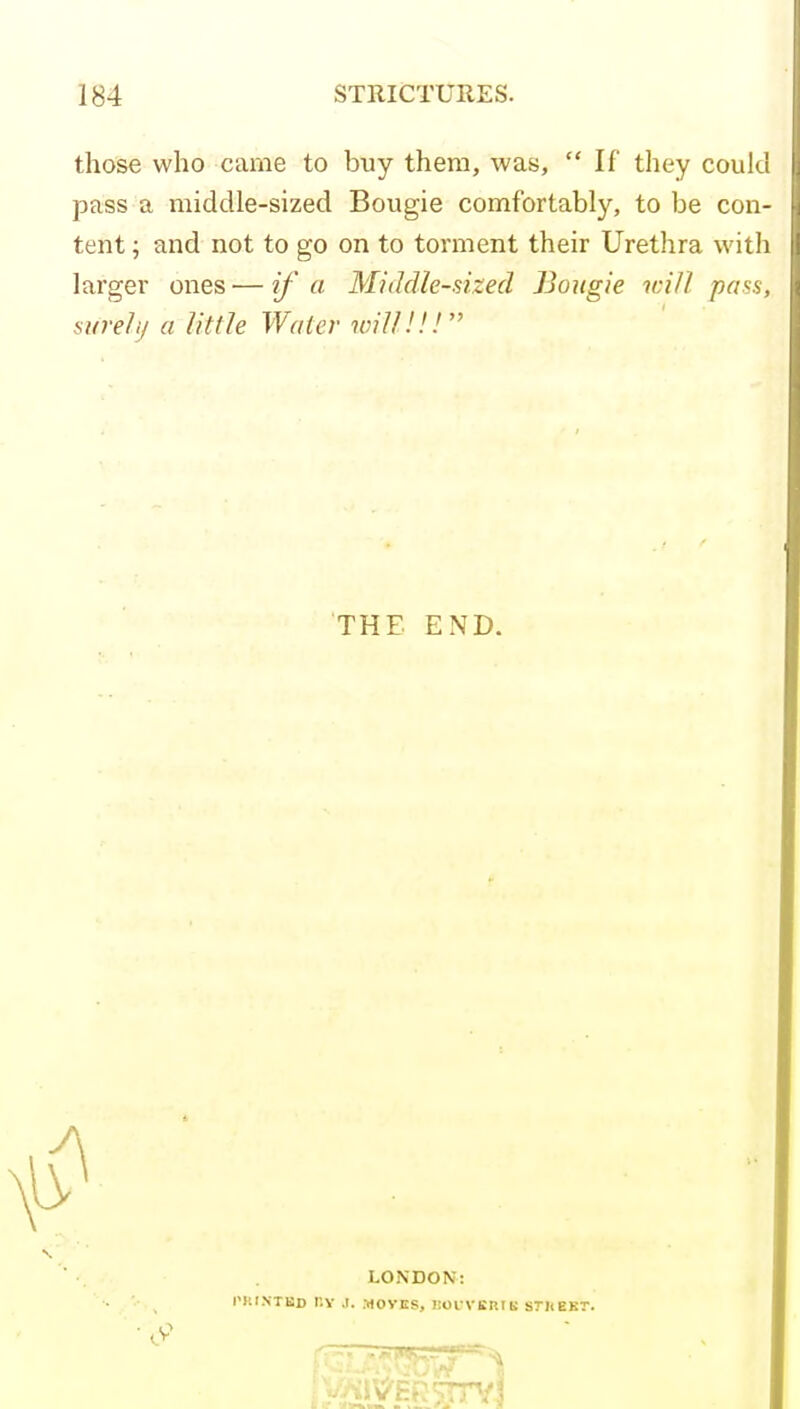 those who came to buy them, was,  If they could pass a middle-sized Bougie comfortably, to be con- tent ; and not to go on to torment their Urethra witli larger ones — if a Middle-sized Bougie ici/l pass, swell/ a little Water will.'!.''' THE END. LONDON: I'KI.NTKD I'.V .1. .-HOyjIS, noi-VBRIK STHEBT.