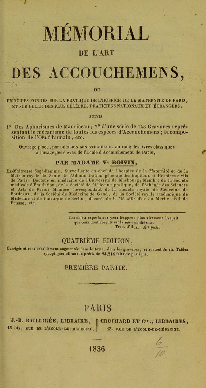 DE L'ART DES ACCGUCHEMENS, ou PRINCIPES FONDÉS SUR LA PRATIQUE DE L'HOSPICE DE LA MATERNITÉ DE PARIS, ET SUR CELLE DES PLUS CÉLÈBRES PRATICIENS NATIONAUX ET ÉTRANGERS :- survis 1° Des Aphorismes de Mauriceau ; 2° d'une série de 143 Gravures repré- sentant le mécanisme de toutes les espèces d'Accouchemens ; la compo- sition de l'OEuf humain , etc. Ouvrage placé, par décision ministérielle , au rang des livres classiques ' à l'usage jles élèves de l'École d'Accouchement de Paris, *f PAR MADAME V> BOIVIN, Ex-Maitresse Sage-Femme, Surveillante en chef de l'hospice de la Maternité et de la Maison royale de Santé de l'Administration générale des Hôpitaux et Hospices civils de Paris; Docteur en médecine de l'Université de Marbourg; Membre de la Société médicale d'Émulation , de la Société de Médecine pratique, de l'Athénée des Sciences et Arts de Paris; Membre correspondant de la Société royale de Médecine de Bordeaux, de la Société de Médecine de Gand, de la Société royale académique de Médecine et de Chirurgie de Berlin ; décorée de la Médaille d'or du Mérite civil de Prusse, etc. Les objet! exposés aux yeux frappent plus vivement l'esprit que ceux dont l'oreille est la seule confidente. Trad. d'Ho»., Ai t poét. QUATRIÈME ÉDITION, Corrige* tt considérablement augmentée dans le texie, dans les gravure» , et surtout de six Tablée synoptiques offrant le précis de 24,214 faits de prali |ur. PREMIÈRE PARTIE. PARIS J -B. BWLLIREE, LIBRAIRE, 13 bis, RUE DE t'ÉCOLE-DS-MÉDECINE, CROf.JIARD ET C'«., LIBRAIRES, 13, RUE DE L'ÉCOLE-DE-MÉDECINE. 1836