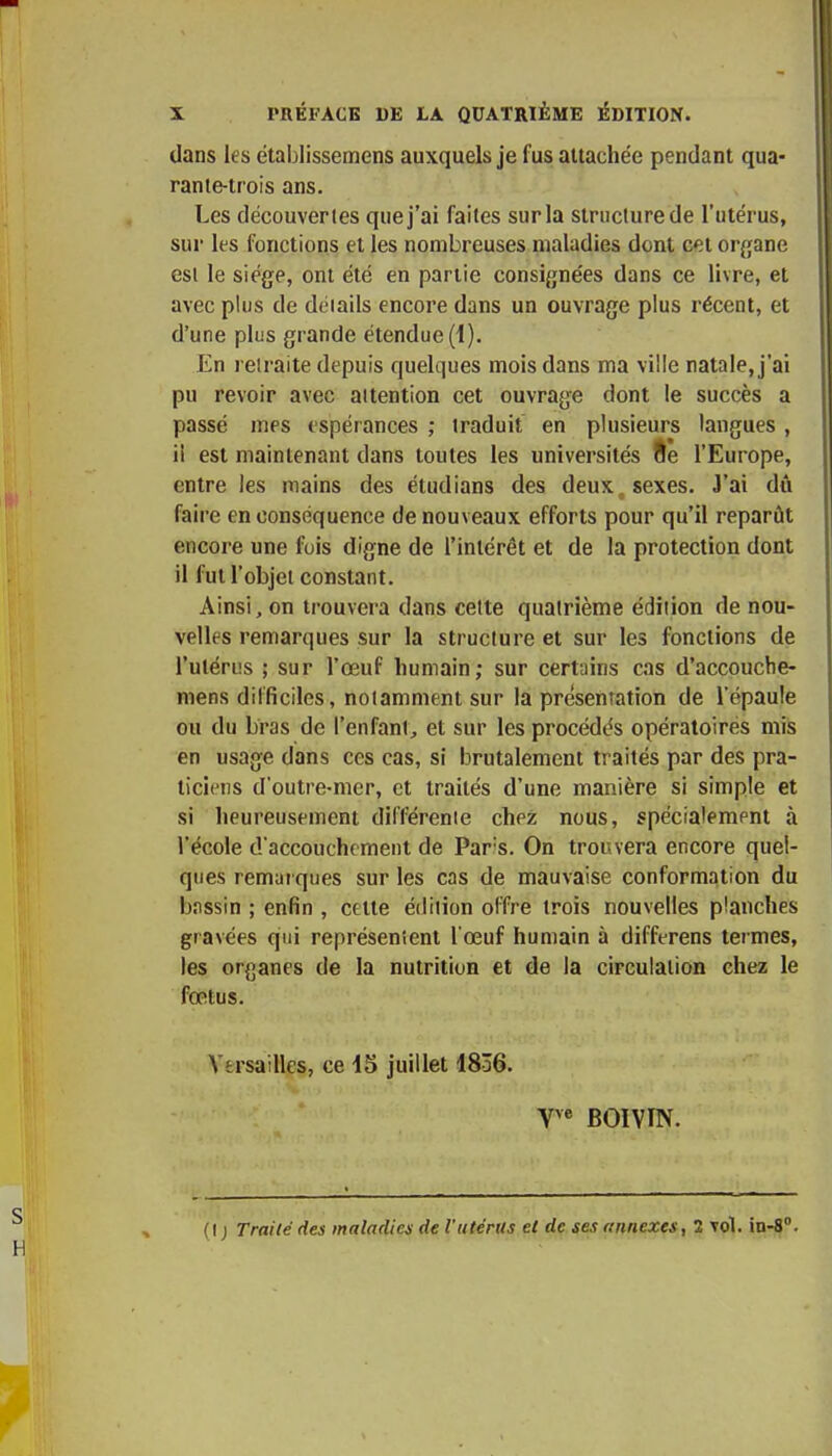 dans les établissemens auxquels je fus attachée pendant qua- rante-trois ans. Les découvertes que j'ai faites sur la structure de l'utérus, sur les fonctions et les nombreuses maladies dont cet organe est le siège, ont été en partie consignées dans ce livre, et avec plus de déiails encore dans un ouvrage plus récent, et d'une plus grande étendue (1). En retraite depuis quelques mois dans ma ville natale, j'ai pu revoir avec aitention cet ouvrage dont le succès a passé mes espérances ; traduit en plusieurs langues , il est maintenant dans toutes les universités fte l'Europe, entre les mains des étudians des deux1 sexes. J'ai dû faire en conséquence de nouveaux efforts pour qu'il reparût encore une fois digne de l'intérêt et de la protection dont il fut l'objet constant. Ainsi, on trouvera dans cette quatrième édilion de nou- velles remarques sur la structure et sur les fonctions de l'utérus ; sur l'œuf humain; sur certains cas d'accouche- mens difficiles, notamment sur la présentation de l'épaule ou du bras de l'enfant, et sur les procédés opératoires mis en usage dans ces cas, si brutalement traités par des pra- ticiens d'outre-mer, et traités d'une manière si simple et si heureusement différente chez nous, spécialement à l'école d'accouchement de Pars. On trouvera encore quel- ques remarques sur les cas de mauvaise conformation du bnssin ; enfin , cette édition offre trois nouvelles planches gravées qui représentent l'œuf humain à differens termes, les organes de la nutrition et de la circulation chez le fœtus. Versailles, ce 45 juillet 1836. Yve BOIVIN. (I ) Traité des maladies de l'utérus et de ses annexes, 2 vol. in-8°.