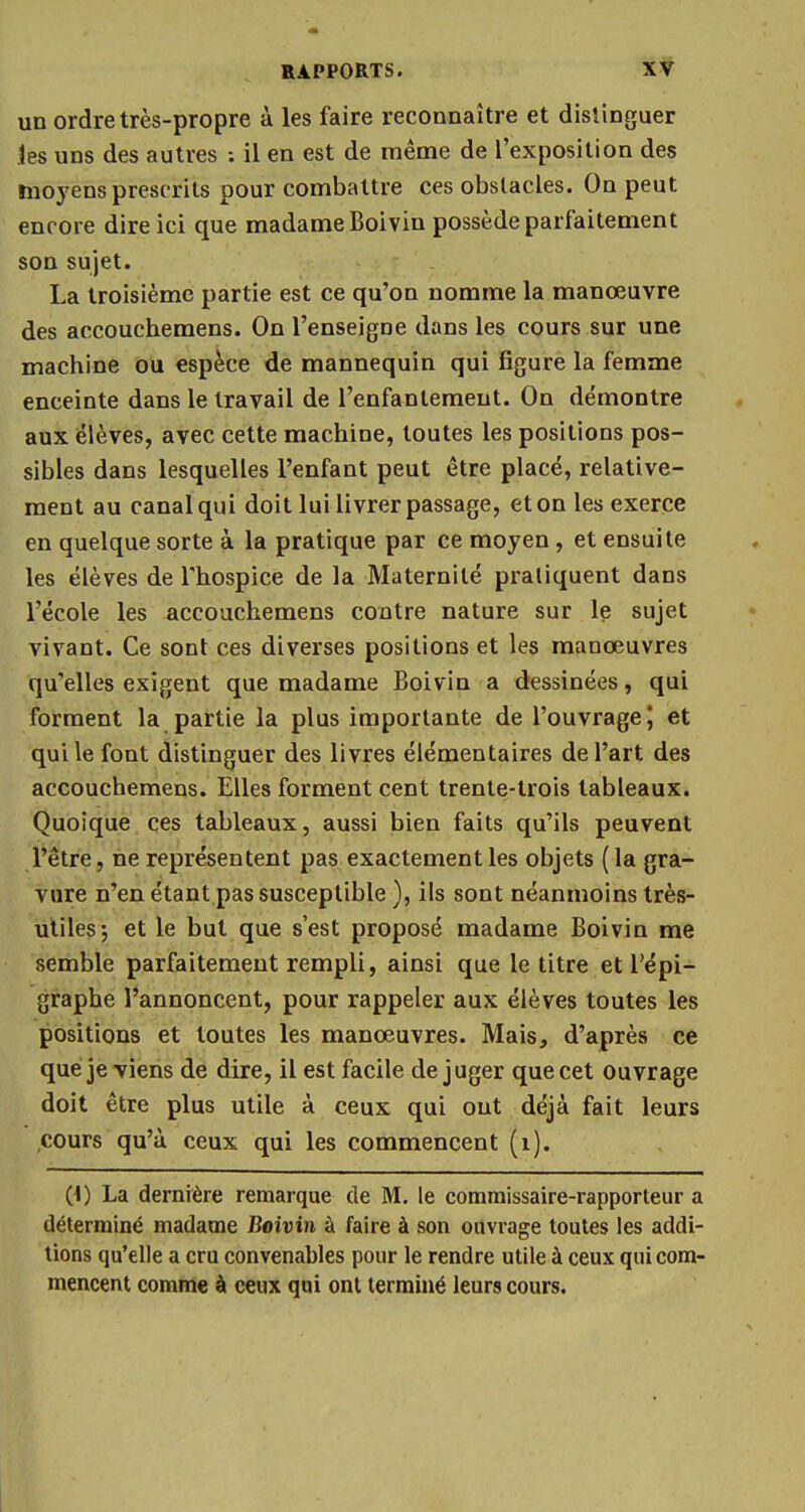 un ordre très-propre à les faire reconnaître et distinguer les uns des autres ; il en est de même de l'exposition des moyens prescrits pour combattre ces obstacles. On peut encore dire ici que madame Boivin possède parfaitement son sujet. La troisième partie est ce qu'on nomme la manœuvre des accouchemens. On l'enseigne dans les cours sur une machine ou espèce de mannequin qui figure la femme enceinte dans le travail de l'enfantement. On démontre aux élèves, avec cette machine, toutes les positions pos- sibles dans lesquelles l'enfant peut être placé, relative- ment au canal qui doit lui livrer passage, et on les exerce en quelque sorte à la pratique par ce moyen, et ensuite les élèves de l'hospice de la Maternité pratiquent dans l'école les accouchemens contre nature sur le sujet vivant. Ce sont ces diverses positions et les manœuvres qu'elles exigent que madame Boivin a dessinées, qui forment la partie la plus importante de l'ouvrage \ et qui le font distinguer des livres élémentaires de l'art des accouchemens. Elles forment cent trente-trois tableaux. Quoique ces tableaux, aussi bien faits qu'ils peuvent l'être, ne représentent pas exactement les objets ( la gra- vure n'en étant pas susceptible ), ils sont néanmoins très- utiles-, et le but que s'est proposé madame Boivin me semble parfaitement rempli, ainsi que le titre et l'épi- graphe l'annoncent, pour rappeler aux élèves toutes les positions et toutes les manœuvres. Mais, d'après ce que je viens de dire, il est facile déjuger que cet ouvrage doit être plus utile à ceux qui out déjà fait leurs cours qu'à ceux qui les commencent (1). (t) La dernière remarque de M. le commissaire-rapporteur a déterminé madame Boivin à faire à son ouvrage toutes les addi- tions qu'elle a cru convenables pour le rendre utile à ceux qui com- mencent comme à ceux qui ont terminé leurs cours.