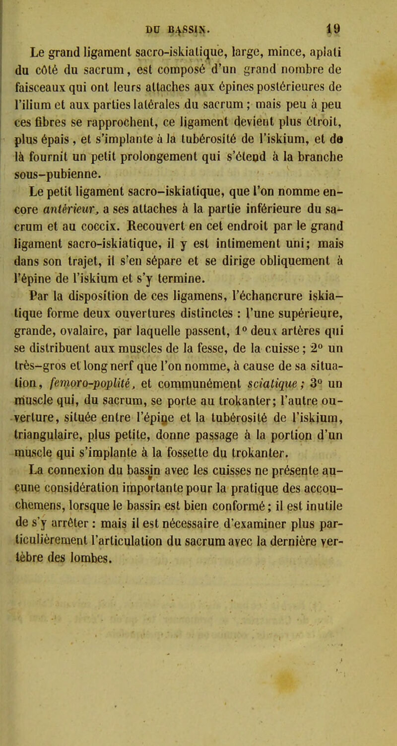 Le grand ligament sacro-iskiatique, large, mince, aplati du côté du sacrum, est composé d'un grand nombre de faisceaux qui ont leurs attaches aux épines postérieures de l'ilium et aux parties latérales du sacrum ; mais peu à peu ces fibres se rapprochent, ce ligament devient plus étroit, plus épais , et s'implante à la tubérosité de l'iskium, et de là fournit un petit prolongement qui s'étend à la branche sous-pubienne. Le petit ligament sacro-iskiatique, que l'on nomme en- core antérieur, a ses attaches à la partie inférieure du sa- crum et au coccix. Recouvert en cet endroit par le grand ligament sacro-iskiatique, il y est intimement uni; mais dans son trajet, il s'en sépare et se dirige obliquement à l'épine de l'iskium et s'y termine. Par la disposition de ces ligamens, l'échancrure iskia- tique forme deux ouvertures distinctes : l'une supérieure, grande, ovalaire, par laquelle passent, 1° deux artères qui se distribuent aux muscles de la fesse, de la cuisse ; 2° un très-gros et long nerf que l'on nomme, à cause de sa situa- tion, femoro-poplité, et communément sciatique ; 3° un muscle qui, du sacrum, se porte au trokanter; l'autre ou- verture, située entre l'épine et la tubérosité de l'iskjum, triangulaire, plus petite, donne passage à la portion d'un muscle qui s'implante à la fossette du trokanter. La connexion du bassjn avec les cuisses ne présente au- cune considération importante pour la pratique des accou- chemens, lorsque le bassin est bien conformé ; il est inutile de s'y arrêter : mais il est nécessaire d'examiner plus par- ticulièrement l'articulation du sacrum avec la dernière ver- tèbre des lombes.