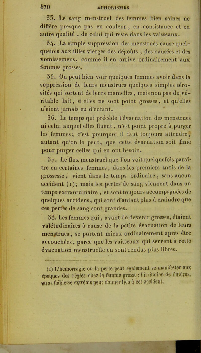 35. Le sang menstruel des femmes bien saines ne diffère presque pas en couleur, en-consistance et en autre qualité , de celui qui reste dans les vaisseaux. 34. La simple suppression des menstrues cause quel- quefois aux filles vierges des dégoûts , des nausées et des vomissemens, comme il en arrive ordinairement aux femmes grosses. 55. On peut bien voir quelques femmes avoir dans la suppression de leurs menstrues quelques simples séro- sités qui sortent de leurs mamelles , mais non pas du vé- ritable lait, si elles ne sont point grosses, et qu'elles n'aient jamais eu d'enfant. 56. Le temps qui précède l'évacuation des menstrues ni celui auquel elles Huent, n'est point propre à purger les femmes; c'est pourquoi il faut toujours attendre', autant qu'on le peut, que cette évacuation soit finie pour purger celles qui en ont besoin. 57. Le flux menstruel que l'on voit quelquefois paraî- tre en certaines femmes, dans les premiers mois de la grossesse, vient dans le temps ordinaire, sans aucun accident (1); mais les pertes'de sang viennent dans un temps extraordinaire , et sont toujours accompagnées de quelques accidens, qui sont d'autant plus à craindre que ces pertes de sang sont grandes. 58. Les femmes qui, avant de devenir grosses, étaient valétudinaires à cause de la petite évacuation de leurs menstrues, se portent mieux ordinairement après être accouchées, parce que les vaisseaux qui servent à celte évacuation menstruelle en sont rendus plus libres. (1) L'hémorragie ou la perte peut également se manifester aux époques des règles chez la femme grosse : l'irritation de l'utérus, m n faibtoss* extrême pçut donner ljeq h cet accident.