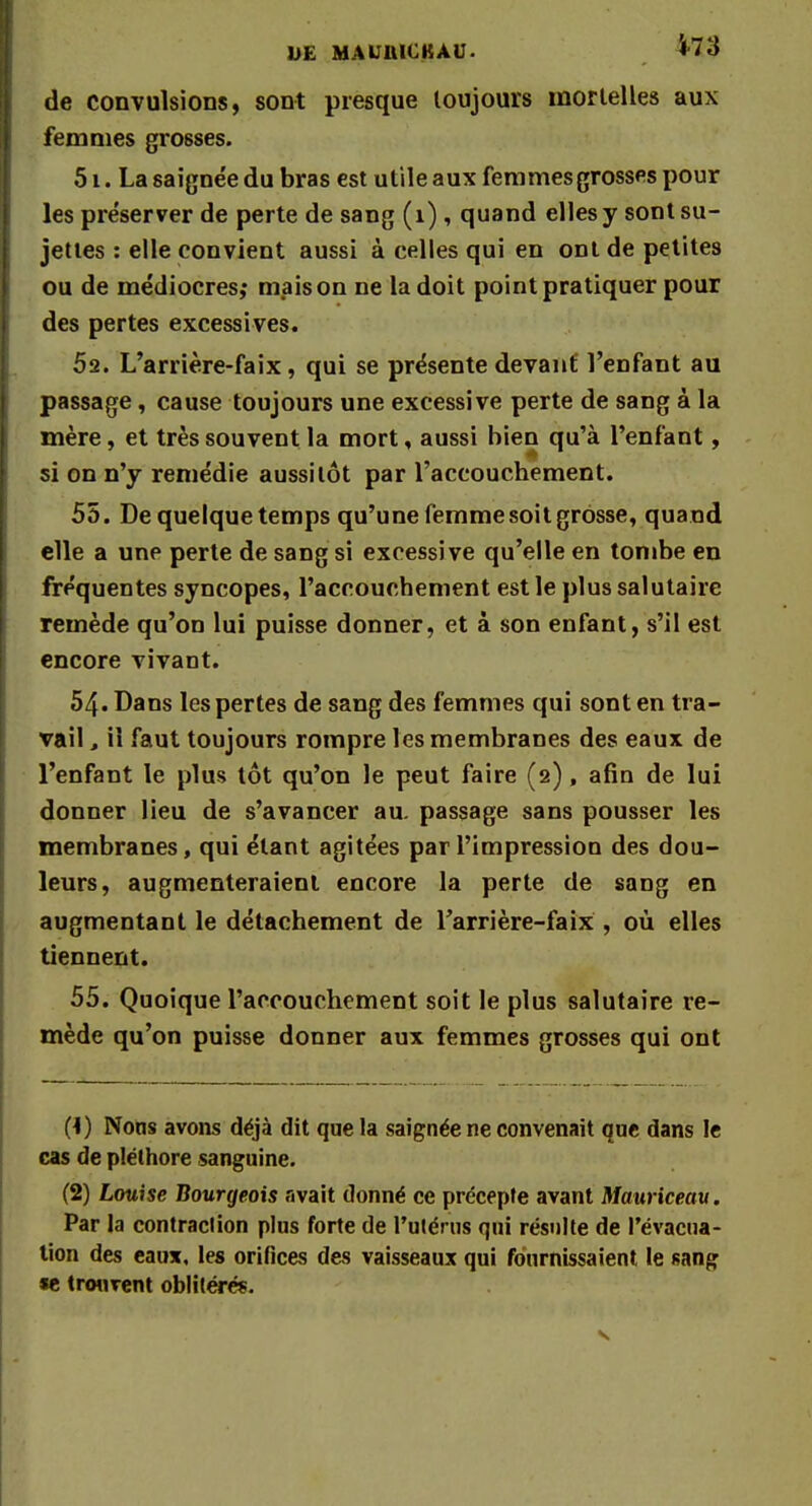 DE MAUIUCKÀU. de convulsions, sont presque toujours mortelles aux femmes grosses. 51. La saignée du bras est utile aux femmes grosses pour les préserver de perte de sang (1), quand elles y sont su- jettes : elle convient aussi à celles qui en ont de petites ou de médiocres,* maison ne la doit point pratiquer pour des pertes excessives. 52. L'arrière-faix, qui se présente devant l'enfant au passage, cause toujours une excessive perte de sang à la mère, et très souvent la mort, aussi bien qu'à l'enfant, si on n'y remédie aussitôt par l'accouchement. 55. De quelque temps qu'une femme soit grosse, quand elle a une perte de sang si excessive qu'elle en tombe en fréquentes syncopes, l'accouchement est le plus salutaire remède qu'on lui puisse donner, et à son enfant, s'il est encore vivant. 54. Dans les pertes de sang des femmes qui sont en tra- vail , il faut toujours rompre les membranes des eaux de l'enfant le plus tôt qu'on le peut faire (2), afin de lui donner lieu de s'avancer au. passage sans pousser les membranes, qui étant agitées par l'impression des dou- leurs, augmenteraient encore la perte de sang en augmentant le détachement de l'arrière-faix , où elles tiennent. 55. Quoique l'accouchement soit le plus salutaire re- mède qu'on puisse donner aux femmes grosses qui ont (1) Nons avons déjà dit que la saignée ne convenait que dans le cas de pléthore sanguine. (2) Louise Bourgeois avait donné ce précepte avant Mauriceau. Par la contraction plus forte de l'utérus qui résulte de l'évacua- tion des eaux, les orifices des vaisseaux qui fournissaient le sang ie trouvent oblitérés.