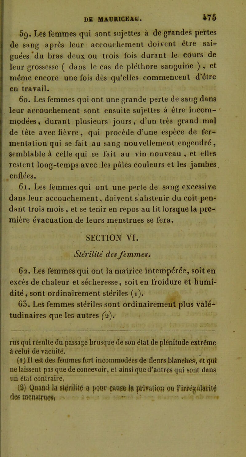 ■ DE MAUKICEAU. 475 5g. Les femmes qui sont sujettes à de grandes pertes de sang après leur accouchement doivent être sai- gnées 'du bras deux ou trois fois durant le cours de leur grossesse ( dans le cas de pléthore sanguine ) , et même encore une fois dès qu'elles commencent d'êlre en travail. 60. Les femmes qui ont une grande perte de sang dans I leur accouchement sont ensuite sujettes à être incom- modées, durant plusieurs jours, d'un très grand mal de tête avec fièvre, qui procède d'une espèce de fer- mentation qui se fait au sang nouvellement engendré, semblable à celle qui se fait au vin nouveau , et elles restent long-temps avec les pâles couleurs et les jambes enflées. 61. Les femmes qui ont une perle de sang excessive dans leur accouchement, doivent s'abstenir du coït pen- dant trois mois, et se tenir en repos au lit lorsque la pre- mière évacuation de leurs menstrues se fera. SECTION VI. Stérilité des femmes. 62. Les femmes qui ont la matrice intempérée, soit en excès de chaleur et sécheresse, soit en froidure et humi- dité , sont ordinairement stériles (1). 63. Les femmes stériles sont ordinairement plus valé- tudinaires que les autres (-2). rus qui résulte du passage brusque de son état de plénitude extrême à celui de vacuité. (t J II est des femmes fort incommodées de fleurs blanches, et qui ne laissent pas que de concevoir, et ainsi que d'autres qui sont dans un état contraire. (3) Quand la stérilité 3 pour cause la priyatiop ou l'irrégularité des mçnairtM* ►* * - . - **<<n «* w«i