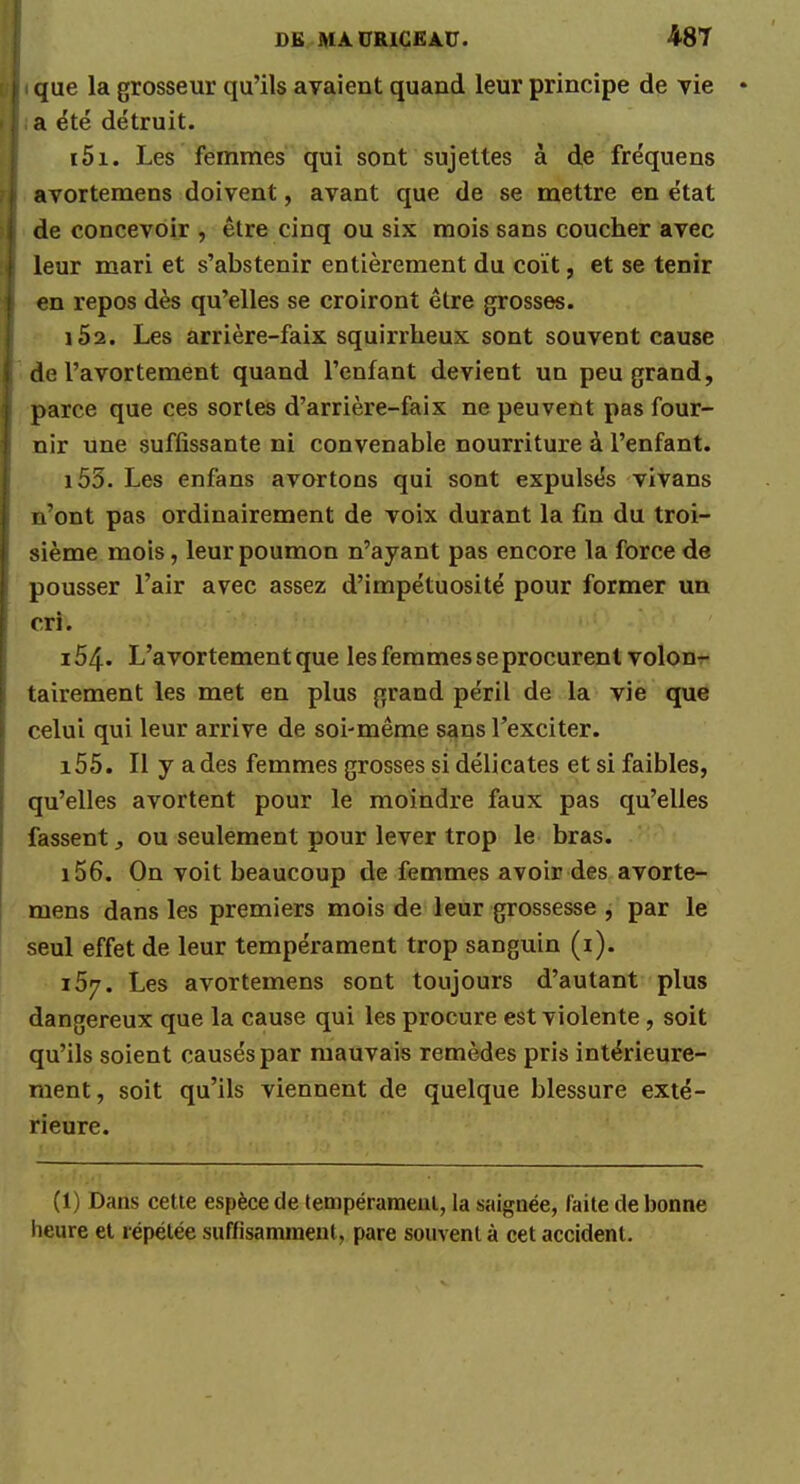 i que la grosseur qu'ils avaient quand leur principe de vie ! a été détruit. 151. Les femmes qui sont sujettes à de fréquens avortemens doivent, avant que de se mettre en état de concevoir , être cinq ou six mois sans coucher avec leur mari et s'abstenir entièrement du coït, et se tenir en repos dès qu'elles se croiront être grosses. 152. Les arrière-faix squirrheux sont souvent cause de l'avortement quand l'enfant devient un peu grand, parce que ces sortes d'arrière-faix ne peuvent pas four- nir une suffîssante ni convenable nourriture à l'enfant. 155. Les enfans avortons qui sont expulsés vivans n'ont pas ordinairement de voix durant la fin du troi- sième mois, leur poumon n'ayant pas encore la force de pousser l'air avec assez d'impétuosité pour former un cri. 154- L'avortement que les femmes se procurent volon- tairement les met en plus grand péril de la vie que celui qui leur arrive de soi-même sans l'exciter. 155. Il y a des femmes grosses si délicates et si faibles, qu'elles avortent pour le moindre faux pas qu'elles fassent, ou seulement pour lever trop le bras. 156. On voit beaucoup de femmes avoir des avorte- mens dans les premiers mois de leur grossesse , par le seul effet de leur tempérament trop sanguin (1). 157. Les avortemens sont toujours d'autant plus dangereux que la cause qui les procure est violente, soit qu'ils soient causés par mauvais remèdes pris intérieure- ment, soit qu'ils viennent de quelque blessure exté- rieure. (1) Dans cette espèce de tempérament, la saignée, faite de bonne heure et répétée suffisamment, pare souvent à cet accident.