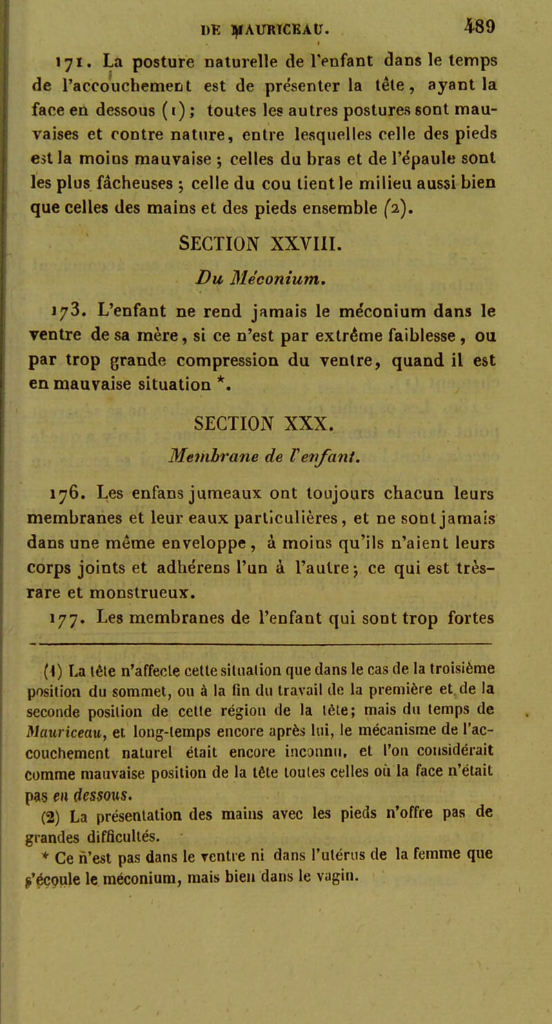 171. La posture naturelle de l'enfant dans le temps de l'accouchement est de présenter la tête, ayant la face en dessous ( i) ; toutes les autres postures sont mau- vaises et contre nature, entre lesquelles celle des pieds est la moins mauvaise ; celles du bras et de l'épaule sont les plus fâcheuses ; celle du cou tient le milieu aussi bien que celles des mains et des pieds ensemble (2). SECTION XXVIII. Du Méconium. 173. L'enfant ne rend jamais le méconium dans le ventre de sa mère, si ce n'est par extrême faiblesse, ou par trop grande compression du ventre, quand il est en mauvaise situation *. SECTION XXX. Membrane de F enfant. 176. Les enfans jumeaux ont toujours chacun leurs membranes et leur eaux particulières, et ne sont jamais dans une même enveloppe, à moins qu'ils n'aient leurs corps joints et adhérens l'un à l'autre j ce qui est très- rare et monstrueux. 177. Les membranes de l'enfant qui sont trop fortes (1) La tête n'affecle cette situation que dans le cas de la troisième position du sommet, ou à la fin du travail de la première et de la seconde position de cette région de la tète; mais du temps de Mauriceau, et long-temps encore après lui, le mécanisme de l'ac- couchement naturel était encore inconnu, et l'on considérait comme mauvaise position de la tête toutes celles où la face n'était pas en dessous, (2) La présentation des mains avec les pieds n'offre pas de grandes difficultés. * Ce n'est pas dans le ventre ni dans l'utérus de la femme que (s'écoule le méconium, mais bien dans le vagin.