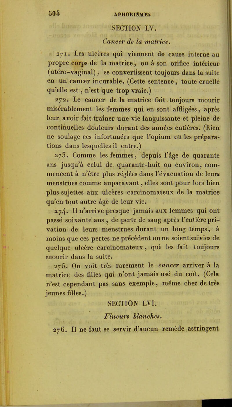 50i SECTION LV. Cancer de la matrice. 271. Les ulcères qui viennent de cause interne au propre corps de la matrice, ou à son orifice intérieur (utéro-vaginal), se convertissent toujours dans la suite en un cancer incurable. (Cette sentence, toute cruelle qu'elle est, n'est que trop vraie.) 272. Le cancer de la matrice fait toujours mourir misérablement les femmes qui en sont affligées, après leur avoir fait traîner une vie languissante et pleine de continuelles douleurs durant des années entières. (Rien ne soulage ces infortunées que l'opium ou les prépara- tions dans lesquelles il entre.) 273. Comme les femmes, depuis l'âge de quarante ans jusqu'à celui de quarante-huit ou environ, com- mencent à n'être plus réglées dans l'évacuation de leurs menstrues comme auparavant, elles sont pour lors bien plus sujettes aux ulcères carcinomateux de la matrice qu'en tout autre âge de leur vie. 274. H n'arrive presque jamais aux femmes qui ont passé soixante ans , de perte de sang après l'entière pri- vation de leurs menstrues durant un long temps, à moins que ces pertes ne précèdent ou ne soientsuivies de quelque ulcère carcinomateux, qui les fait toujours mourir dans la suite. 275. On voit très rarement le cancer arriver à la matrice des filles qui n'ont jamais usé du coït. (Cela n'est cependant pas sans exemple, même chez de très jeunes filles.) SECTION LVI. Flueurs blanches. 276. Il ne faut se servir d'aucun remède astringent