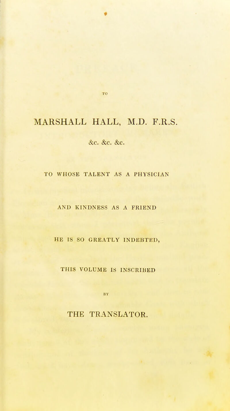 * MARSHALL HALL, M.D. F.R.S. &c. &c. &c. TO WHOSE TALENT AS A PHYSICIAN AND KINDNESS AS A FRIEND HE IS SO GREATLY INDEBTED, THIS VOLUME IS INSCRIBED BY THE TRANSLATOR.