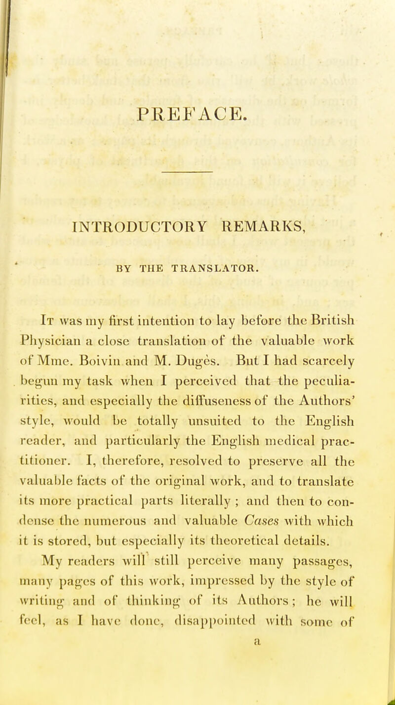 PREFACE. INTRODUCTORY REMARKS, BY THE TRANSLATOR. It was my first intention to lay before the British Physician a close translation of the valuable work of Mrae. Boivin and M. Duges. But I had scarcely begun my task when I perceived that the peculia- rities, and especially the diffuseness of the Authors' style, would be totally unsuited to the English reader, and particularly the English medical prac- titioner. I, therefore, resolved to preserve all the valuable facts of the original work, and to translate its more practical parts literally ; and then to con- dense the numerous and valuable Cases with which it is stored, but especially its theoretical details. My readers will still perceive many passages, many pages of this work, impressed by the style of writing and of thinking of its Authors; he will feel, as I have done, disappointed with some of