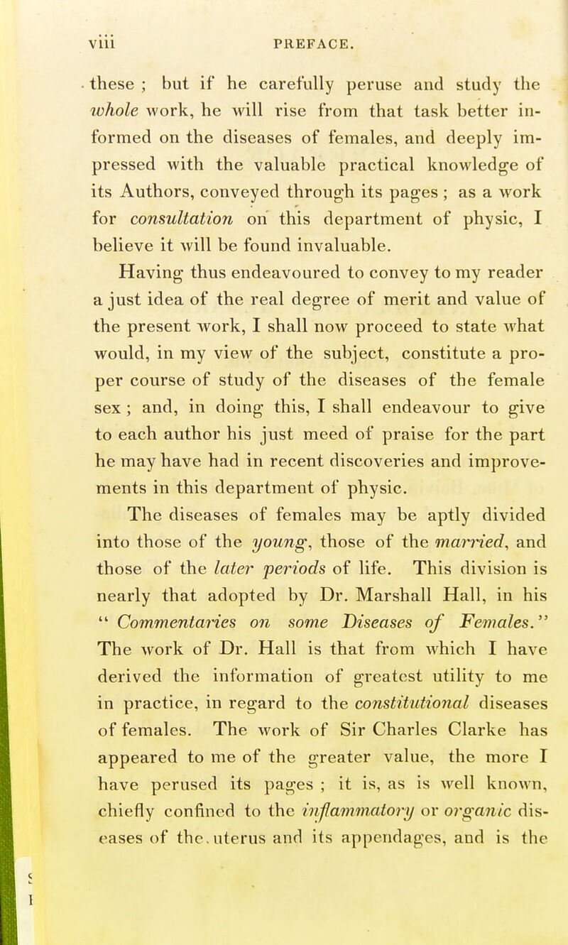 these ; but if he carefully peruse and study the whole work, he will rise from that task better in- formed on the diseases of females, and deeply im- pressed with the valuable practical knowledge of its Authors, conveyed through its pages ; as a work for consultation on this department of physic, I believe it will be found invaluable. Having thus endeavoured to convey to my reader a just idea of the real degree of merit and value of the present work, I shall now proceed to state what would, in my view of the subject, constitute a pro- per course of study of the diseases of the female sex ; and, in doing this, I shall endeavour to give to each author his just meed of praise for the part he may have had in recent discoveries and improve- ments in this department of physic. The diseases of females may be aptly divided into those of the young, those of the married, and those of the later periods of life. This division is nearly that adopted by Dr. Marshall Hall, in his  Commentaries on some Diseases of Females. The work of Dr. Hall is that from which I have derived the information of greatest utility to me in practice, in regard to the constitutional diseases of females. The work of Sir Charles Clarke has appeared to me of the greater value, the more I have perused its pages ; it is, as is well known, chiefly confined to the inflammatory or organic dis- eases of the. uterus and its appendages, and is the