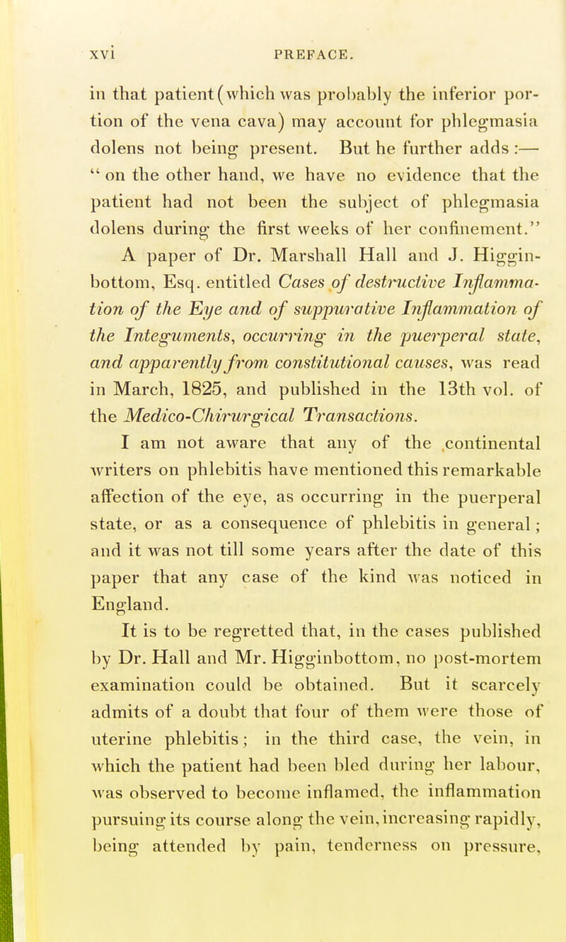 in that patient (which was probably the inferior por- tion of the vena cava) may account for phlegmasia dolens not being present. But he further adds :—  on the other hand, we have no evidence that the patient had not been the subject of phlegmasia dolens during the first weeks of her confinement. A paper of Dr. Marshall Hall and J. Higgin- bottom, Esq. entitled Cases of destructive Inflamma- tion of the Eye and of suppurative Inflammation of the Integuments, occurring in the puerperal state, and apparently from constitutional causes, was read in March, 1825, and published in the 13th vol. of the Medico-Chirurgical Transactions. I am not aware that any of the continental writers on phlebitis have mentioned this remarkable affection of the eye, as occurring in the puerperal state, or as a consequence of phlebitis in general; and it was not till some years after the date of this paper that any case of the kind Avas noticed in England. It is to be regretted that, in the cases published by Dr. Hall and Mr. Higginbottom, no post-mortem examination could be obtained. But it scarcely admits of a doubt that four of them were those of uterine phlebitis; in the third case, the vein, in Avhich the patient had been bled during her labour, was observed to become inflamed, the inflammation pursuing its course along the vein, increasing rapidly, being attended by pain, tenderness on pressure.