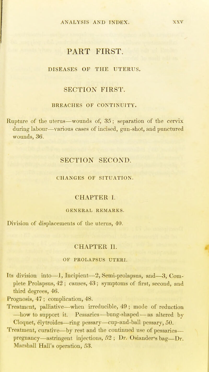 ! PART FIRST. DISEASES OF THE UTERUS. SECTION FIRST. BREACHES OF CONTINUITY. Rupture of the uterus—wounds of, 35; separation of the cervix during labour—various cases of incised, gun-shot, and punctured wounds, 3b'. SECTION SECOND. CHANGES OF SITUATION. CHAPTER I. GENERAL REMARKS. Division of displacements of the uterus, 40. CHAPTER II. OF PROLAPSUS UTERI. Its division into—1, Incipient—2, Semi-prolapsus, and—3, Com- plete Prolapsus, 42 ; causes, 43 ; symptoms of first, second, and third degrees, 46. Prognosis, 47 ; complication, 48. Treatment, palliative—when irreducible, 49 ; mode of reduction —how to support it. Pessaries—bung-shaped — as altered by Cloquet, elytroides—ring pessary—cup-and-ball pessary, 50. Treatment, curative—by rest and the continued use of pessaries— pregnancy—astringent injections, 52 ; Dr. Osiander's bag—Dr. Marshall Hall's operation, 53.