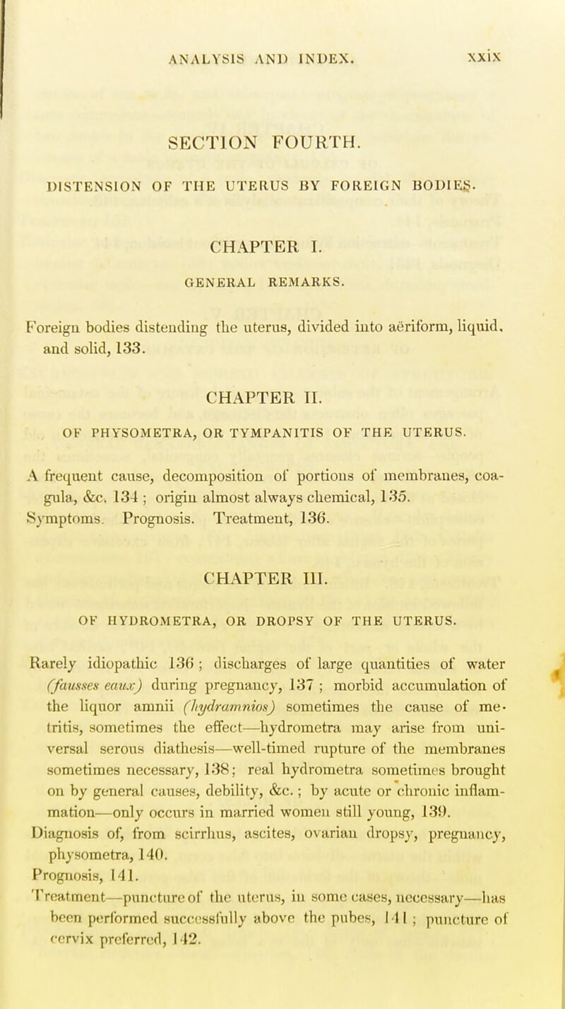 SECTION FOURTH. DISTENSION OF THE UTERUS BY FOREIGN BODIES- CHAPTER I. GENERAL REMARKS. Foreign bodies distending the uterus, divided into aeriform, liquid, and solid, 133. CHAPTER II. OF PHYSOMETRA, OR TYMPANITIS OF THE UTERUS. A frequent cause, decomposition of portions of membranes, coa- gula, &c. .134 ; origin almost always chemical, 135. Symptoms. Prognosis. Treatment, 136. CHAPTER III. OF HYDROMETRA, OR DROPSY OF THE UTERUS. Rarely idiopathic 136 ; discharges of large quantities of water (fausses eaux) during pregnancy, 137 ; morbid accumulation of the liquor amnii (hydramnios) sometimes the cause of me- tritis, sometimes the effect—hydrometra may arise from uni- versal serous diathesis—well-timed rupture of the membranes sometimes necessary, 138; real hydrometra sometimes brought on by general causes, debility, &c.; by acute or chronic inflam- mation—only occurs in married women still young, 139. Diagnosis of, from scirrhus, ascites, ovarian dropsy, pregnancy, physometra, 140. Prognosis, 141. Treatment—puncture of the uterus, in some cases, necessary—has been performed successfully above the pnbcs, 111; puncture ot cervix preferred, 142.