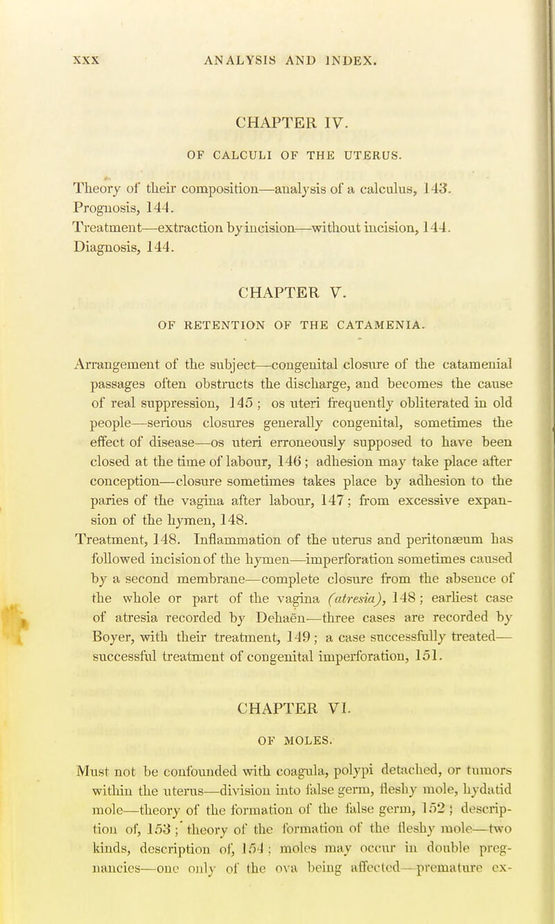 CHAPTER IV. OF CALCULI OF THE UTERUS. Theory of their composition—analysis of a calculus, 1 43. Prognosis, 144. Treatment—extraction by incision—without incision, 144. Diagnosis, 144. CHAPTER V. OF RETENTION OF THE CATAMENIA. Arrangement of the subject—congenital closure of the catamenial passages often obstructs the discharge, aud becomes the cause of real suppression, 145; os uteri frequently obliterated in old people—serious closures generally congenital, sometimes the effect of disease—os uteri erroneously supposed to have been closed at the time of labour, 146 ; adhesion may take place after conception—closure sometimes takes place by adhesion to the paries of the vagina after labour, 147; from excessive expan- sion of the hymen, 148. Treatment, 148. Inflammation of the uterus and peritonaeum has followed incision of the hymen—imperforation sometimes caused by a second membrane—complete closure from the absence of the whole or part of the vagina (atresia), 148 ; earliest case of atresia recorded by Dehaen—three eases are recorded by Boyer, with their treatment, 149; a case successfully treated— successful treatment of cougenital imperforation, 151. CHAPTER VI. OF MOLES. Must not be confounded with coagula, polypi detached, or tumors within the uterus—division into false germ, fleshy mole, hydatid mole—theory of the formation of the false germ, 152 ; descrip- tion of, 153 ;' theory of the formation of the fleshy mole—two kinds, description of, 151: moles may occur in double preg- nancies—one oid)- of the ova being affected — premature ex-