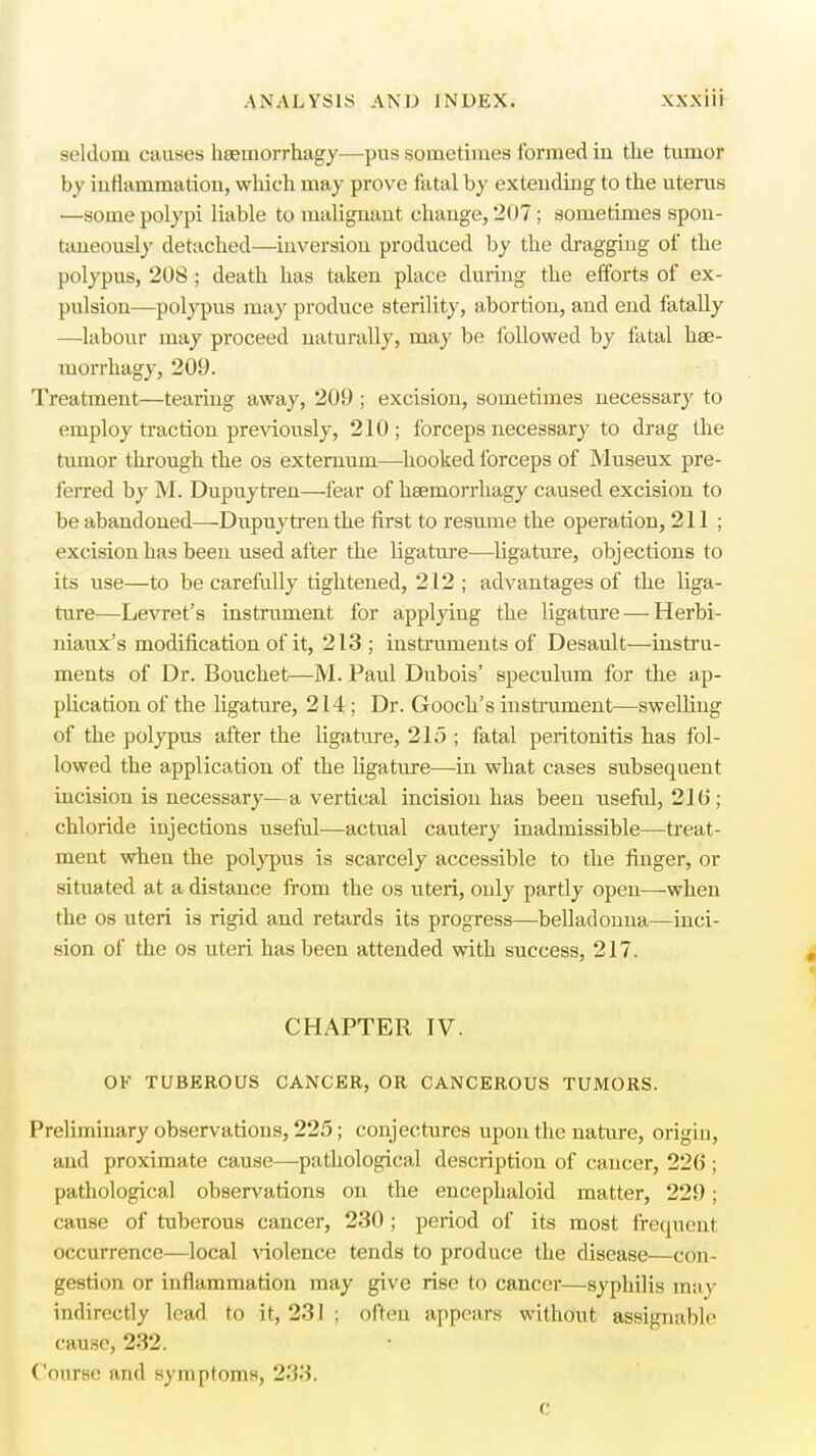 seldom causes haemorrhage—-pus sometimes formed iu the tumor by inflammation, which may prove fatal by extending to the uterus —some polypi liable to malignant change, 207 ; sometimes spon- taneously detached—inversion produced by the dragging of the polypus, 208 ; death has taken place during the efforts of ex- pulsion—polypus may produce sterility, abortion, and end fatally —labour may proceed naturally, may be followed by fatal hae- morrhagy, 209. Treatment—tearing away, 209 ; excision, sometimes necessary to employ traction previously, 210; forceps necessary to drag the tumor through the os externum—-hooked forceps of Museux pre- ferred by M. Dupuytren—fear of hsemorrhagy caused excision to be abandoned—Dupuytren the first to resume the operation, 211; excision has been used after the ligature—ligature, objections to its use—to be carefully tightened, 212 ; advantages of the liga- ture—Levret's instrument for applying the ligature—Herbi- niaux's modification of it, 213 ; instruments of Desault—instru- ments of Dr. Bouchet—M. Paul Dubois' speculum for the ap- plication of the ligature, 214; Dr. Gooch's instrument—swelling of the polypus after the ligature, 215 ; fatal peritonitis has fol- lowed the application of the ligature—in what cases subsequent incision is necessary—a vertical incision has been useful, 210 ; chloride injections useful—actual cautery inadmissible—treat- ment when the polypus is scarcely accessible to the finger, or situated at a distance from the os uteri, only partly open—when the os uteri is rigid and retards its progress—belladonna—inci- sion of the os uteri has been attended with success, 217. CHAPTER IV. OF TUBEROUS CANCER, OR CANCEROUS TUMORS. Preliminary observations, 225; conjectures upon the nature, origin, and proximate cause—pathological description of cancer, 2*2(5; pathological observations on the encephaloid matter, 229; cause of tuberous cancer, 230 ; period of its most frequent occurrence—local violence tends to produce the disease—con- gestion or inflammation may give rise to cancer—syphilis may indirectly lead to it, 231 ; often appears without assignable cause, 232. Course and symptoms, 233.