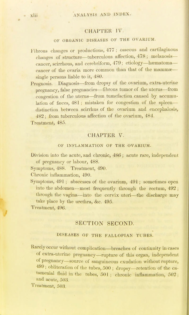 CHAPTER IV. OF ORGANIC DISEASES OF THE OVARIUM. Fibrous changes or productions, 477 ; osseous and cartilaginous changes of structure—tuberculous affection, 478 ; melanosis— cancer, scirrhous, and cerebriform, 479; etiology—haematoma— cancer of the ovaria more common than that of the mammae— single persons liable to it, 480. Prognosis. Diagnosis—from dropsy of the ovarium, extra-uterine pregnancy, false pregnancies—fibrous tumor of the uterus—from congestion of the uterus—from tumefaction caused by accumu- lation of faeces, 481 ; mistaken for congestion of the spleen— distinction between scirrhus of the ovarium and encephalosis, 482; from tuberculous affection of the ovarium, 484. Treatment, 485. CHAPTER V. OF INFLAMMATION OF THE OVARIUM. Division into the acute, and chronic, 486 ; acute rare, independent of pregnancy or labour, 488. Symptoms, 488. Treatment, 490. Chronic inflammation, 490. Symptoms, 491 ; abscesses of the ovarium, 491; sometimes open into the abdomen—most frequently through the rectum, 492 ; through the vagina—into the cervix uteri—the discharge may take place by the urethra, &c. 495. Treatment, 496. SECTION SECOND. DISEASES OF THE FALLOPIAN fcUBES. Rarely occur without complication—breaches of continuity in cases ot extra-uterine pregnancy—rupture of this organ, independent ol pregnancy—source of sanguineous exudation without rupture, 499; obliteration of the tubes, 500 ; dropsy—retention of the ca- tameuial fluid in the tubes, 501; chronic inflammation, 502; and acute, 503, Treatment, 503.