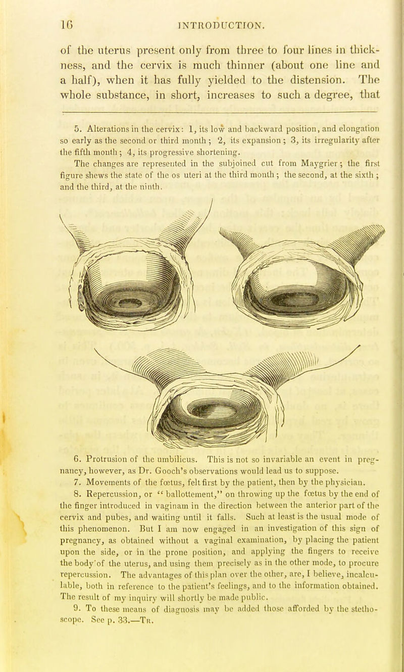 of the uterus present only from three to four lines in thick- ness, and the cervix is much thinner (about one line and a half), when it has fully yielded to the distension. The whole substance, in short, increases to such a degree, that 5. Alterations in the cervix: 1, its low and backward position, and elongation so early as the second or third month ; 2, its expansion ; 3, its irregularity after the fifth month ; 4, its progressive shortening. The changes are represented in the subjoined cut from Maygrier; the first figure shews the stale of the os uteri at the third month ; the second, at the sixth ; and the third, at the ninth. 6. Protrusion of the umbilicus. This is not so invariable an event in preg- nancy, however, as Dr. Gooch's observations would lead us to suppose. 7. Movements of the foetus, felt first by the patient, then by the physician. 8. Repercussion, or  ballottement, on throwing up the foetus by the end of the finger introduced in vaginam in the direction between the anterior part of the cervix and pubes, and waiting until it falls. Such at least is the usual mode of this phenomenon. But I am now engaged in an investigation of this sign of pregnancy, as obtained without a vaginal examination, by placing the patient upon the side, or in the prone position, and applying the fingers to receive thebody'of the uterus, and using them precisely as in the other mode, to procure repercussion. The advantages of this plan over the other, are, I believe, incalcu- lable, both in reference to the patient's feelings, and to the information obtained. The result of my inquiry will shortly be made public. 9. To these means of diagnosis may be added those afforded by the stetho- scope. See p. 33.—Tk.