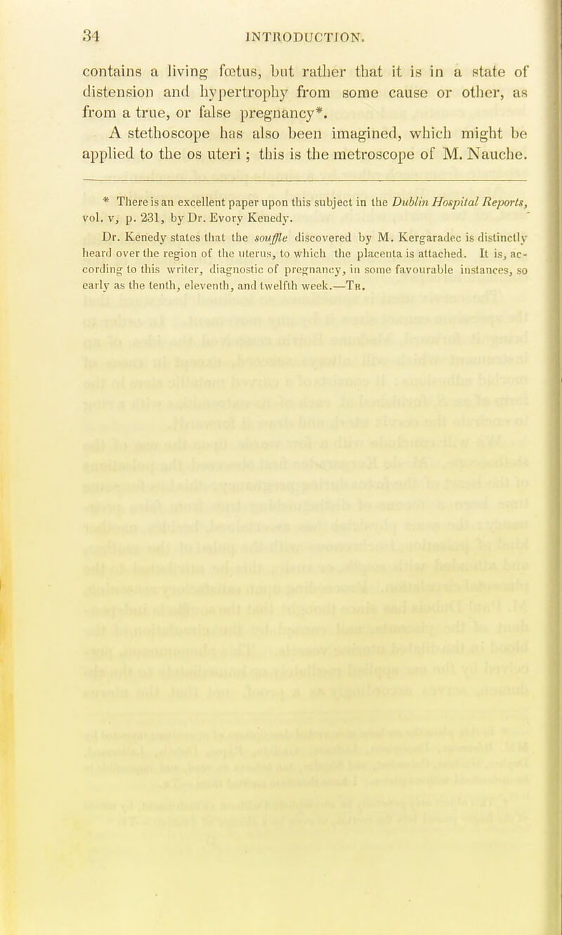 contains a Jiving fcetus, but rather that it is in a state of distension and hypertrophy from some cause or other, as from a true, or false pregnancy*. A stethoscope has also been imagined, which might be applied to the os uteri; this is the metroscope of M. Nauche. * There is an excellent paper upon this subject in the Dublin Hospital Reports, vol. v, p. 231, by Dr. Evory Kenedy. Dr. Kenedy states that the snuffle discovered by M. Kergaradec is distinctly heard over the region of the uterus, to which the placenta is attached. It is, ac- cording to this writer, diagnostic of pregnancy, in some favourable instances, so early as the tenth, eleventh, and twelfth week.—Th.